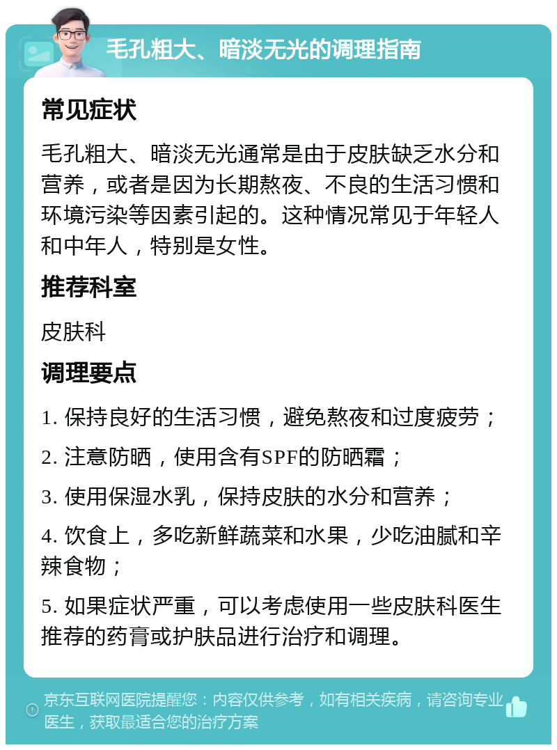 毛孔粗大、暗淡无光的调理指南 常见症状 毛孔粗大、暗淡无光通常是由于皮肤缺乏水分和营养，或者是因为长期熬夜、不良的生活习惯和环境污染等因素引起的。这种情况常见于年轻人和中年人，特别是女性。 推荐科室 皮肤科 调理要点 1. 保持良好的生活习惯，避免熬夜和过度疲劳； 2. 注意防晒，使用含有SPF的防晒霜； 3. 使用保湿水乳，保持皮肤的水分和营养； 4. 饮食上，多吃新鲜蔬菜和水果，少吃油腻和辛辣食物； 5. 如果症状严重，可以考虑使用一些皮肤科医生推荐的药膏或护肤品进行治疗和调理。