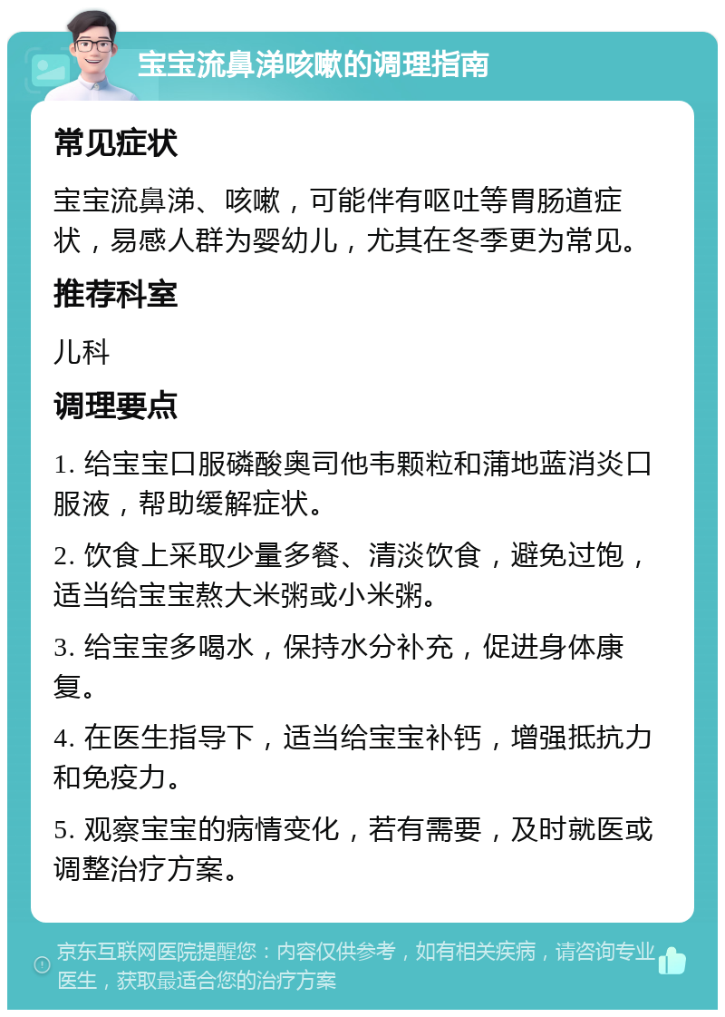 宝宝流鼻涕咳嗽的调理指南 常见症状 宝宝流鼻涕、咳嗽，可能伴有呕吐等胃肠道症状，易感人群为婴幼儿，尤其在冬季更为常见。 推荐科室 儿科 调理要点 1. 给宝宝口服磷酸奥司他韦颗粒和蒲地蓝消炎口服液，帮助缓解症状。 2. 饮食上采取少量多餐、清淡饮食，避免过饱，适当给宝宝熬大米粥或小米粥。 3. 给宝宝多喝水，保持水分补充，促进身体康复。 4. 在医生指导下，适当给宝宝补钙，增强抵抗力和免疫力。 5. 观察宝宝的病情变化，若有需要，及时就医或调整治疗方案。