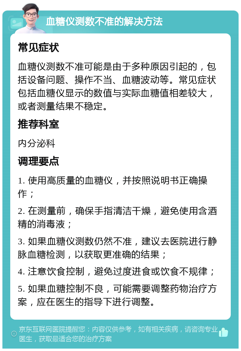 血糖仪测数不准的解决方法 常见症状 血糖仪测数不准可能是由于多种原因引起的，包括设备问题、操作不当、血糖波动等。常见症状包括血糖仪显示的数值与实际血糖值相差较大，或者测量结果不稳定。 推荐科室 内分泌科 调理要点 1. 使用高质量的血糖仪，并按照说明书正确操作； 2. 在测量前，确保手指清洁干燥，避免使用含酒精的消毒液； 3. 如果血糖仪测数仍然不准，建议去医院进行静脉血糖检测，以获取更准确的结果； 4. 注意饮食控制，避免过度进食或饮食不规律； 5. 如果血糖控制不良，可能需要调整药物治疗方案，应在医生的指导下进行调整。