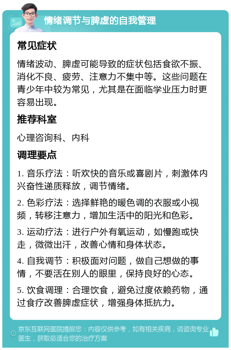 情绪调节与脾虚的自我管理 常见症状 情绪波动、脾虚可能导致的症状包括食欲不振、消化不良、疲劳、注意力不集中等。这些问题在青少年中较为常见，尤其是在面临学业压力时更容易出现。 推荐科室 心理咨询科、内科 调理要点 1. 音乐疗法：听欢快的音乐或喜剧片，刺激体内兴奋性递质释放，调节情绪。 2. 色彩疗法：选择鲜艳的暖色调的衣服或小视频，转移注意力，增加生活中的阳光和色彩。 3. 运动疗法：进行户外有氧运动，如慢跑或快走，微微出汗，改善心情和身体状态。 4. 自我调节：积极面对问题，做自己想做的事情，不要活在别人的眼里，保持良好的心态。 5. 饮食调理：合理饮食，避免过度依赖药物，通过食疗改善脾虚症状，增强身体抵抗力。