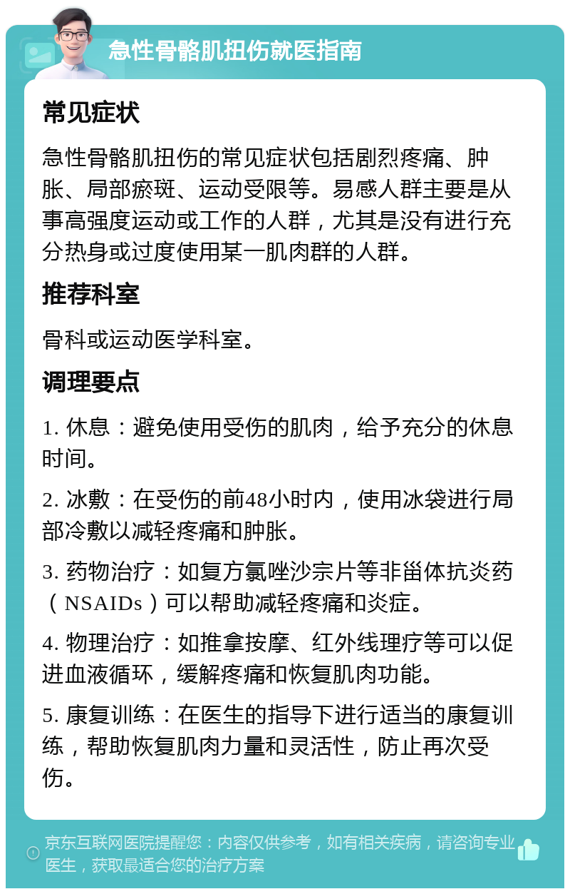 急性骨骼肌扭伤就医指南 常见症状 急性骨骼肌扭伤的常见症状包括剧烈疼痛、肿胀、局部瘀斑、运动受限等。易感人群主要是从事高强度运动或工作的人群，尤其是没有进行充分热身或过度使用某一肌肉群的人群。 推荐科室 骨科或运动医学科室。 调理要点 1. 休息：避免使用受伤的肌肉，给予充分的休息时间。 2. 冰敷：在受伤的前48小时内，使用冰袋进行局部冷敷以减轻疼痛和肿胀。 3. 药物治疗：如复方氯唑沙宗片等非甾体抗炎药（NSAIDs）可以帮助减轻疼痛和炎症。 4. 物理治疗：如推拿按摩、红外线理疗等可以促进血液循环，缓解疼痛和恢复肌肉功能。 5. 康复训练：在医生的指导下进行适当的康复训练，帮助恢复肌肉力量和灵活性，防止再次受伤。