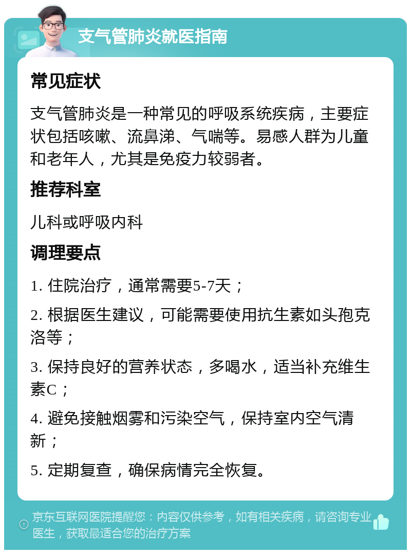 支气管肺炎就医指南 常见症状 支气管肺炎是一种常见的呼吸系统疾病，主要症状包括咳嗽、流鼻涕、气喘等。易感人群为儿童和老年人，尤其是免疫力较弱者。 推荐科室 儿科或呼吸内科 调理要点 1. 住院治疗，通常需要5-7天； 2. 根据医生建议，可能需要使用抗生素如头孢克洛等； 3. 保持良好的营养状态，多喝水，适当补充维生素C； 4. 避免接触烟雾和污染空气，保持室内空气清新； 5. 定期复查，确保病情完全恢复。