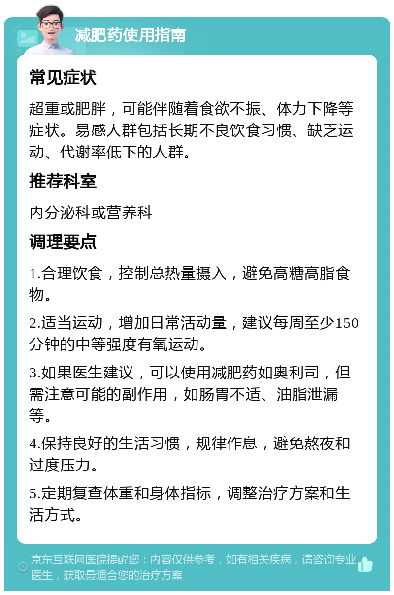 减肥药使用指南 常见症状 超重或肥胖，可能伴随着食欲不振、体力下降等症状。易感人群包括长期不良饮食习惯、缺乏运动、代谢率低下的人群。 推荐科室 内分泌科或营养科 调理要点 1.合理饮食，控制总热量摄入，避免高糖高脂食物。 2.适当运动，增加日常活动量，建议每周至少150分钟的中等强度有氧运动。 3.如果医生建议，可以使用减肥药如奥利司，但需注意可能的副作用，如肠胃不适、油脂泄漏等。 4.保持良好的生活习惯，规律作息，避免熬夜和过度压力。 5.定期复查体重和身体指标，调整治疗方案和生活方式。