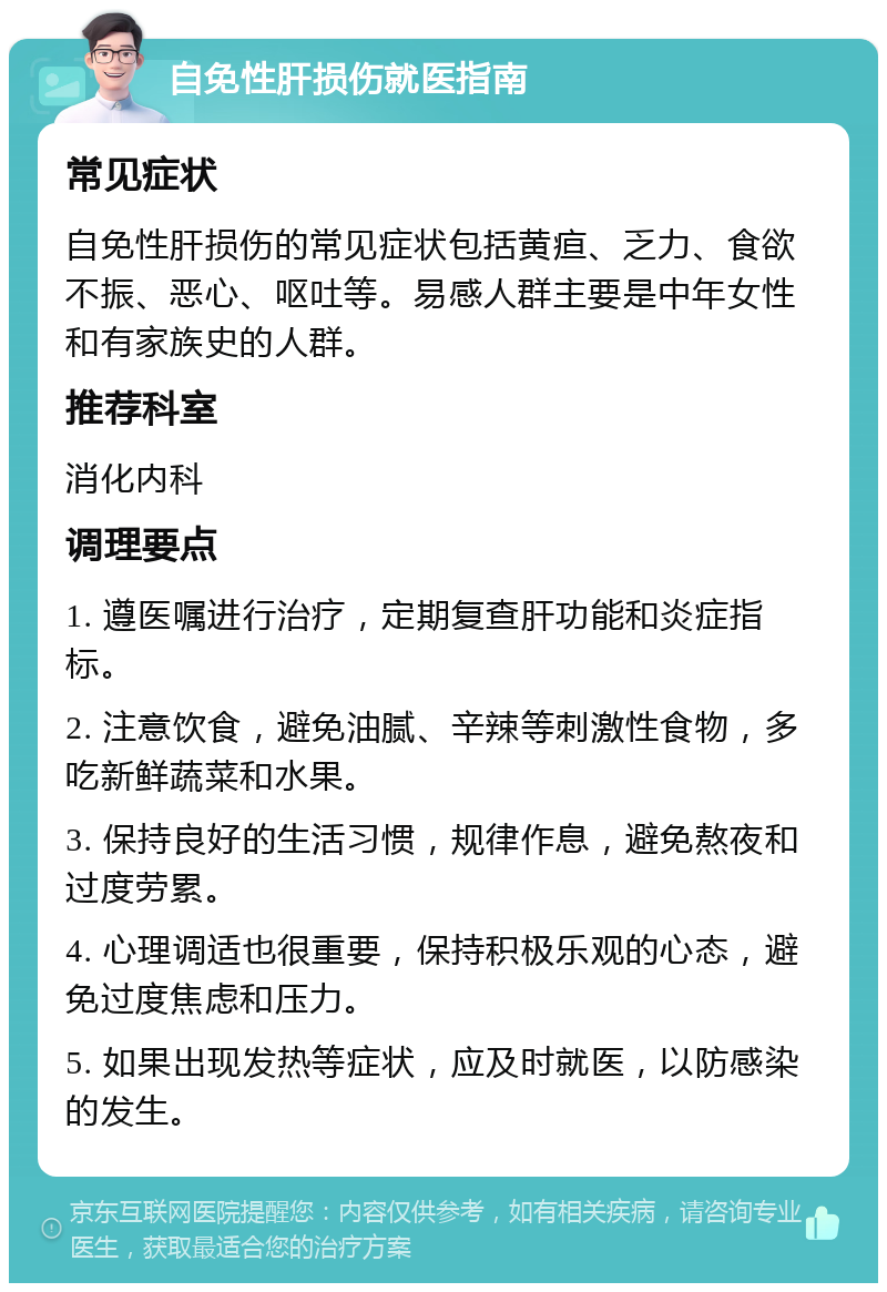 自免性肝损伤就医指南 常见症状 自免性肝损伤的常见症状包括黄疸、乏力、食欲不振、恶心、呕吐等。易感人群主要是中年女性和有家族史的人群。 推荐科室 消化内科 调理要点 1. 遵医嘱进行治疗，定期复查肝功能和炎症指标。 2. 注意饮食，避免油腻、辛辣等刺激性食物，多吃新鲜蔬菜和水果。 3. 保持良好的生活习惯，规律作息，避免熬夜和过度劳累。 4. 心理调适也很重要，保持积极乐观的心态，避免过度焦虑和压力。 5. 如果出现发热等症状，应及时就医，以防感染的发生。