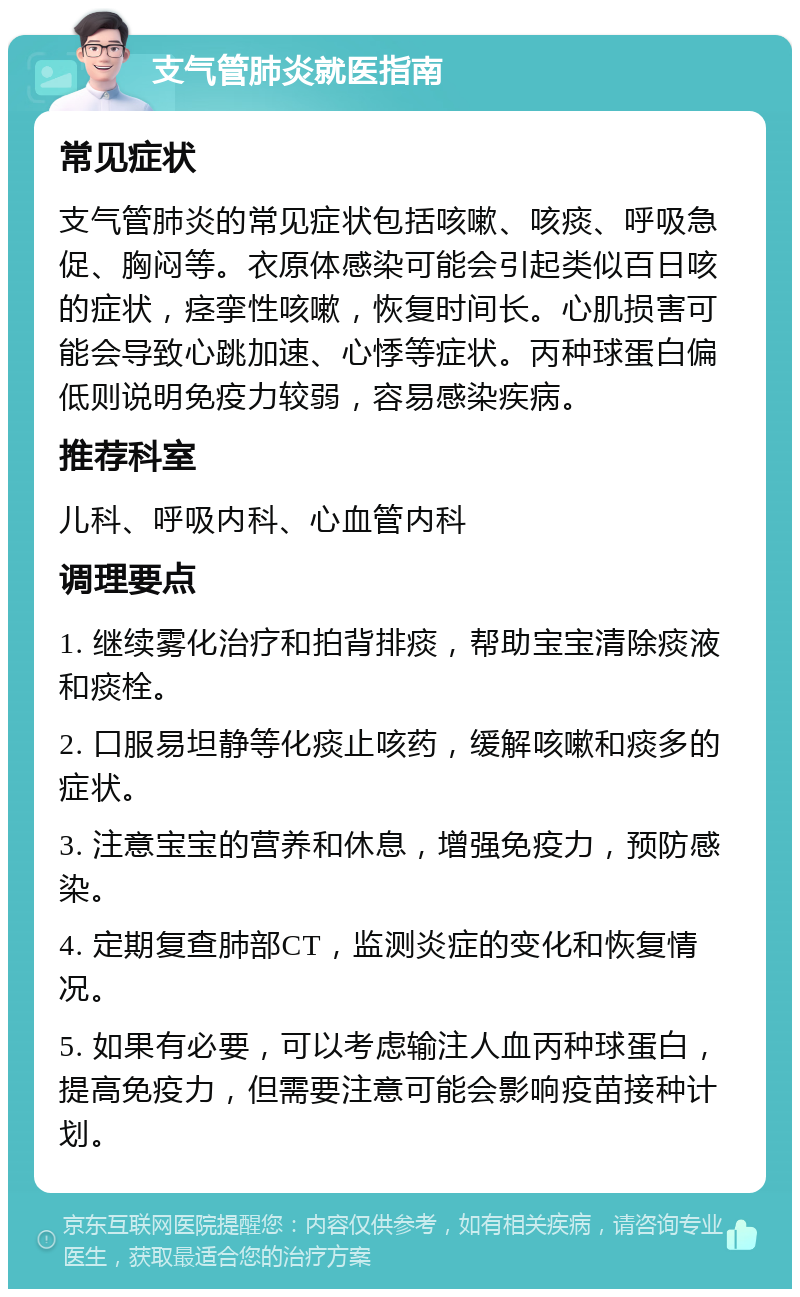 支气管肺炎就医指南 常见症状 支气管肺炎的常见症状包括咳嗽、咳痰、呼吸急促、胸闷等。衣原体感染可能会引起类似百日咳的症状，痉挛性咳嗽，恢复时间长。心肌损害可能会导致心跳加速、心悸等症状。丙种球蛋白偏低则说明免疫力较弱，容易感染疾病。 推荐科室 儿科、呼吸内科、心血管内科 调理要点 1. 继续雾化治疗和拍背排痰，帮助宝宝清除痰液和痰栓。 2. 口服易坦静等化痰止咳药，缓解咳嗽和痰多的症状。 3. 注意宝宝的营养和休息，增强免疫力，预防感染。 4. 定期复查肺部CT，监测炎症的变化和恢复情况。 5. 如果有必要，可以考虑输注人血丙种球蛋白，提高免疫力，但需要注意可能会影响疫苗接种计划。