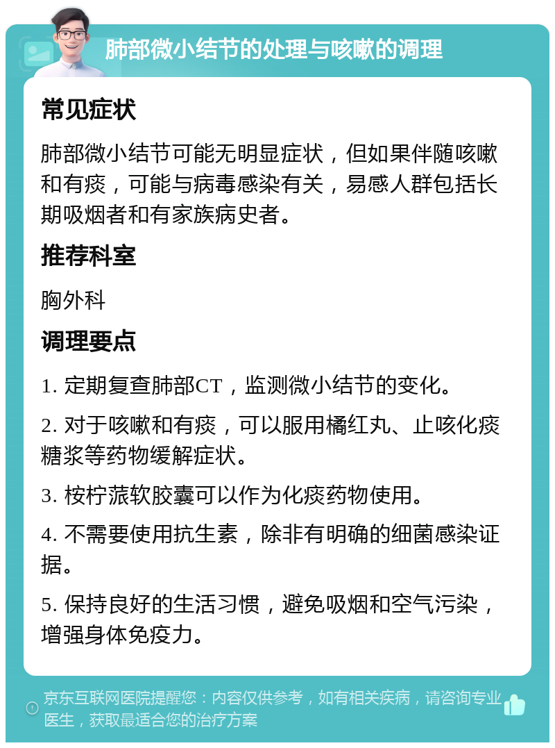 肺部微小结节的处理与咳嗽的调理 常见症状 肺部微小结节可能无明显症状，但如果伴随咳嗽和有痰，可能与病毒感染有关，易感人群包括长期吸烟者和有家族病史者。 推荐科室 胸外科 调理要点 1. 定期复查肺部CT，监测微小结节的变化。 2. 对于咳嗽和有痰，可以服用橘红丸、止咳化痰糖浆等药物缓解症状。 3. 桉柠蒎软胶囊可以作为化痰药物使用。 4. 不需要使用抗生素，除非有明确的细菌感染证据。 5. 保持良好的生活习惯，避免吸烟和空气污染，增强身体免疫力。