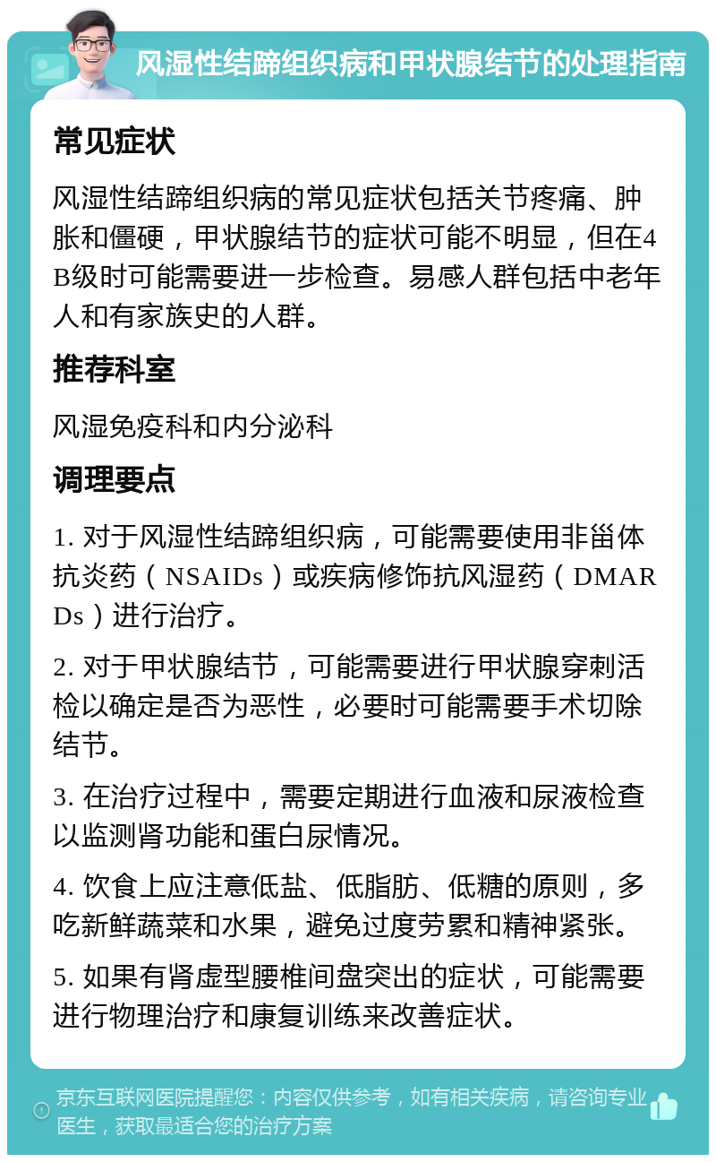 风湿性结蹄组织病和甲状腺结节的处理指南 常见症状 风湿性结蹄组织病的常见症状包括关节疼痛、肿胀和僵硬，甲状腺结节的症状可能不明显，但在4B级时可能需要进一步检查。易感人群包括中老年人和有家族史的人群。 推荐科室 风湿免疫科和内分泌科 调理要点 1. 对于风湿性结蹄组织病，可能需要使用非甾体抗炎药（NSAIDs）或疾病修饰抗风湿药（DMARDs）进行治疗。 2. 对于甲状腺结节，可能需要进行甲状腺穿刺活检以确定是否为恶性，必要时可能需要手术切除结节。 3. 在治疗过程中，需要定期进行血液和尿液检查以监测肾功能和蛋白尿情况。 4. 饮食上应注意低盐、低脂肪、低糖的原则，多吃新鲜蔬菜和水果，避免过度劳累和精神紧张。 5. 如果有肾虚型腰椎间盘突出的症状，可能需要进行物理治疗和康复训练来改善症状。