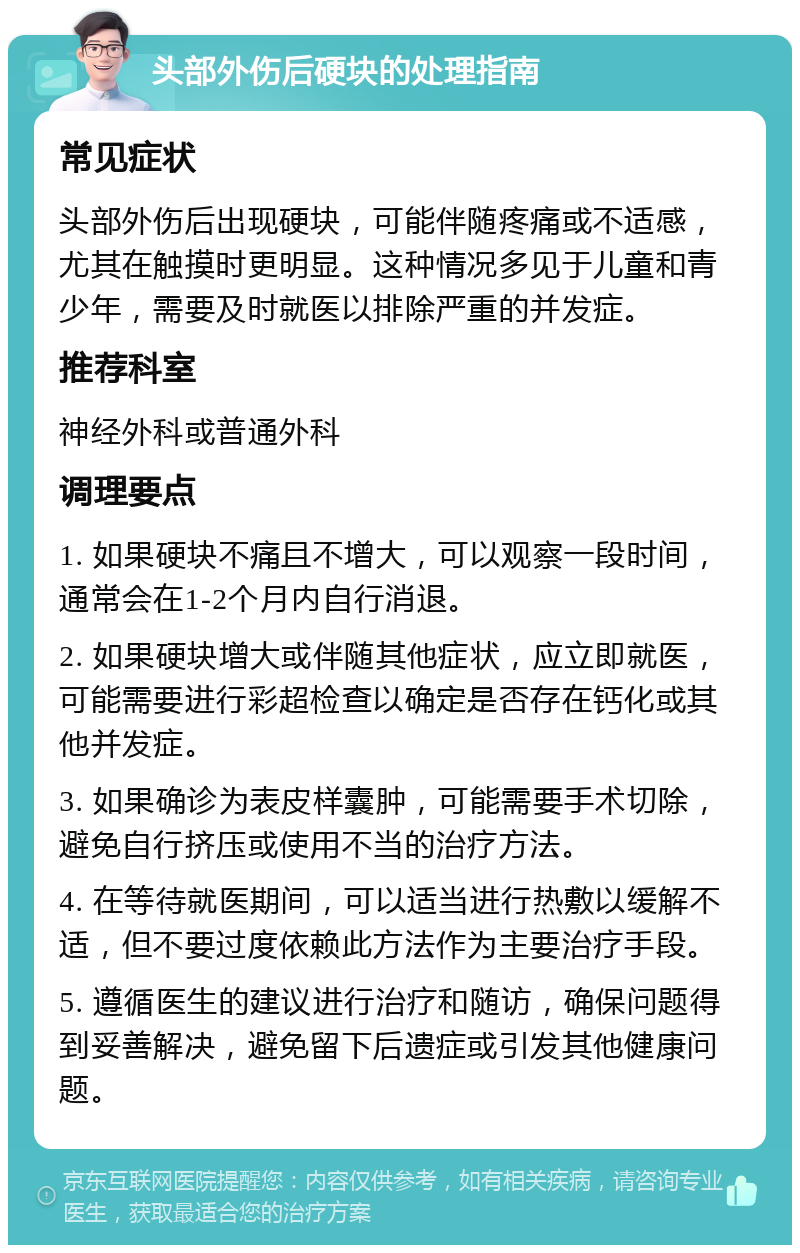 头部外伤后硬块的处理指南 常见症状 头部外伤后出现硬块，可能伴随疼痛或不适感，尤其在触摸时更明显。这种情况多见于儿童和青少年，需要及时就医以排除严重的并发症。 推荐科室 神经外科或普通外科 调理要点 1. 如果硬块不痛且不增大，可以观察一段时间，通常会在1-2个月内自行消退。 2. 如果硬块增大或伴随其他症状，应立即就医，可能需要进行彩超检查以确定是否存在钙化或其他并发症。 3. 如果确诊为表皮样囊肿，可能需要手术切除，避免自行挤压或使用不当的治疗方法。 4. 在等待就医期间，可以适当进行热敷以缓解不适，但不要过度依赖此方法作为主要治疗手段。 5. 遵循医生的建议进行治疗和随访，确保问题得到妥善解决，避免留下后遗症或引发其他健康问题。