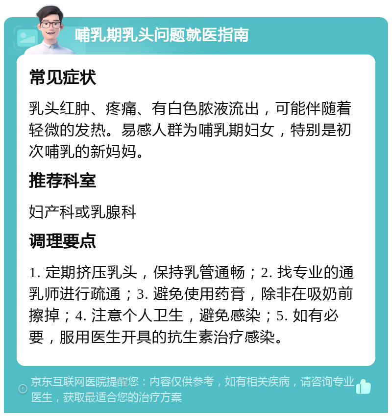 哺乳期乳头问题就医指南 常见症状 乳头红肿、疼痛、有白色脓液流出，可能伴随着轻微的发热。易感人群为哺乳期妇女，特别是初次哺乳的新妈妈。 推荐科室 妇产科或乳腺科 调理要点 1. 定期挤压乳头，保持乳管通畅；2. 找专业的通乳师进行疏通；3. 避免使用药膏，除非在吸奶前擦掉；4. 注意个人卫生，避免感染；5. 如有必要，服用医生开具的抗生素治疗感染。