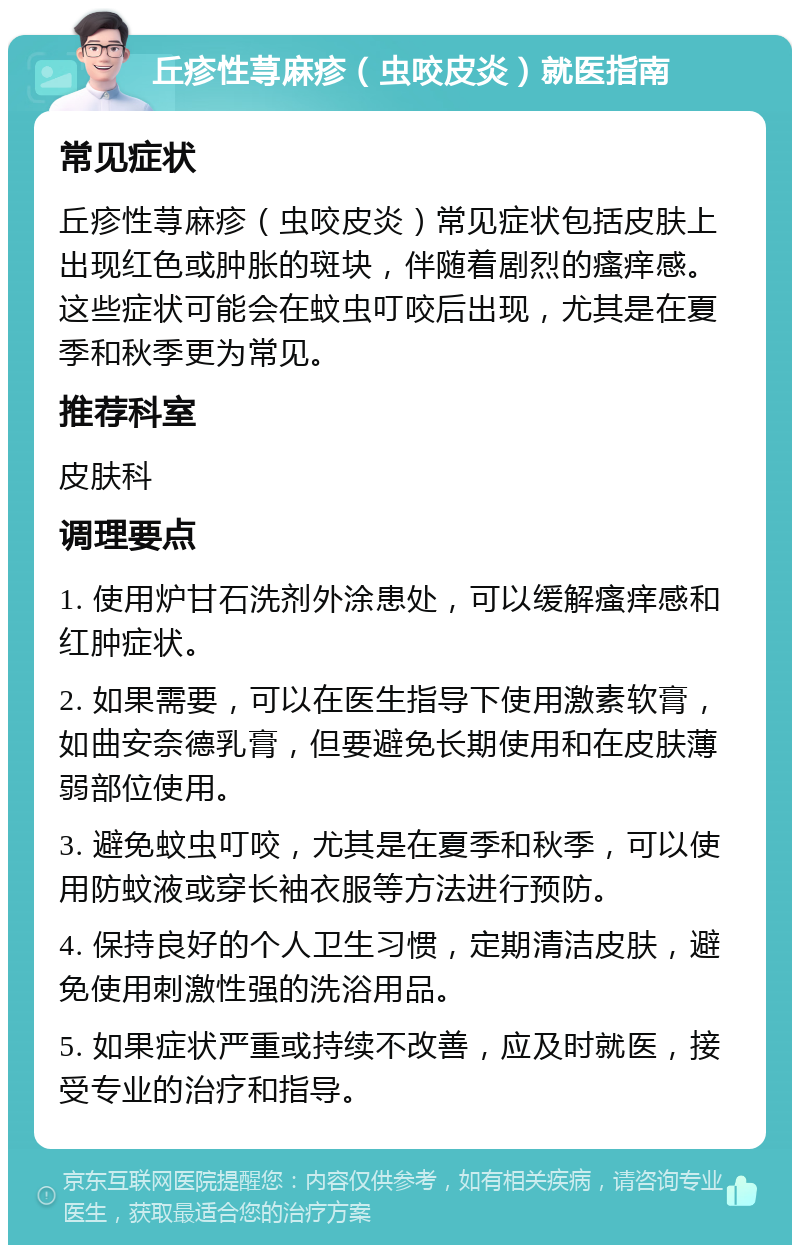 丘疹性荨麻疹（虫咬皮炎）就医指南 常见症状 丘疹性荨麻疹（虫咬皮炎）常见症状包括皮肤上出现红色或肿胀的斑块，伴随着剧烈的瘙痒感。这些症状可能会在蚊虫叮咬后出现，尤其是在夏季和秋季更为常见。 推荐科室 皮肤科 调理要点 1. 使用炉甘石洗剂外涂患处，可以缓解瘙痒感和红肿症状。 2. 如果需要，可以在医生指导下使用激素软膏，如曲安奈德乳膏，但要避免长期使用和在皮肤薄弱部位使用。 3. 避免蚊虫叮咬，尤其是在夏季和秋季，可以使用防蚊液或穿长袖衣服等方法进行预防。 4. 保持良好的个人卫生习惯，定期清洁皮肤，避免使用刺激性强的洗浴用品。 5. 如果症状严重或持续不改善，应及时就医，接受专业的治疗和指导。