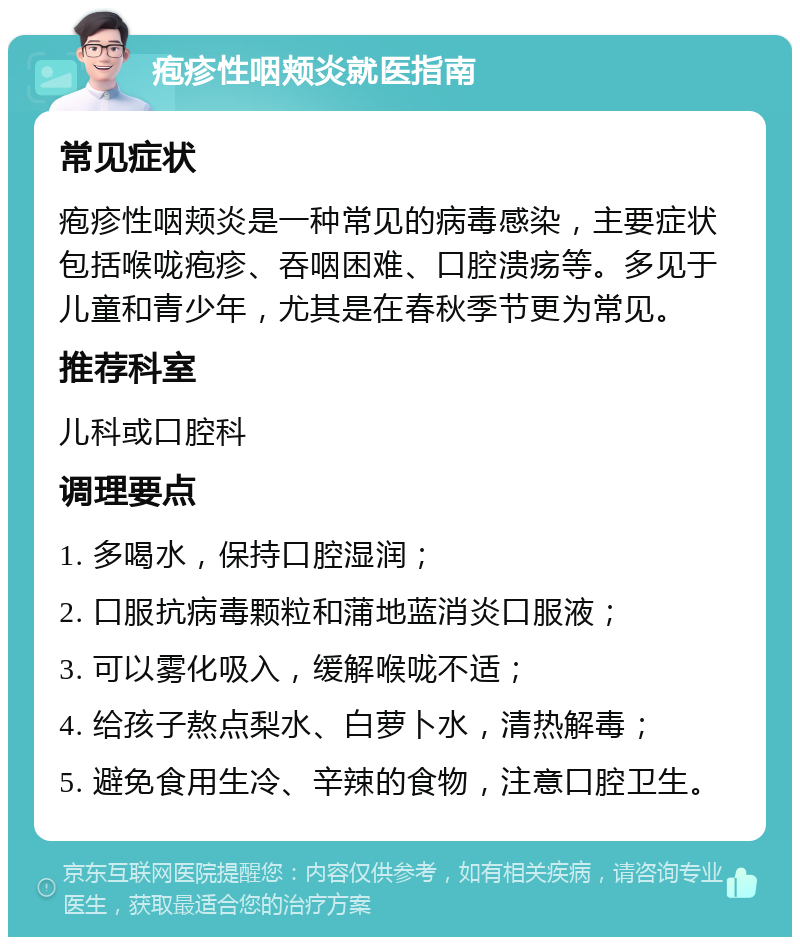 疱疹性咽颊炎就医指南 常见症状 疱疹性咽颊炎是一种常见的病毒感染，主要症状包括喉咙疱疹、吞咽困难、口腔溃疡等。多见于儿童和青少年，尤其是在春秋季节更为常见。 推荐科室 儿科或口腔科 调理要点 1. 多喝水，保持口腔湿润； 2. 口服抗病毒颗粒和蒲地蓝消炎口服液； 3. 可以雾化吸入，缓解喉咙不适； 4. 给孩子熬点梨水、白萝卜水，清热解毒； 5. 避免食用生冷、辛辣的食物，注意口腔卫生。