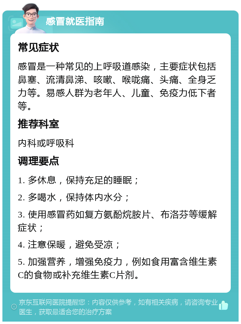 感冒就医指南 常见症状 感冒是一种常见的上呼吸道感染，主要症状包括鼻塞、流清鼻涕、咳嗽、喉咙痛、头痛、全身乏力等。易感人群为老年人、儿童、免疫力低下者等。 推荐科室 内科或呼吸科 调理要点 1. 多休息，保持充足的睡眠； 2. 多喝水，保持体内水分； 3. 使用感冒药如复方氨酚烷胺片、布洛芬等缓解症状； 4. 注意保暖，避免受凉； 5. 加强营养，增强免疫力，例如食用富含维生素C的食物或补充维生素C片剂。