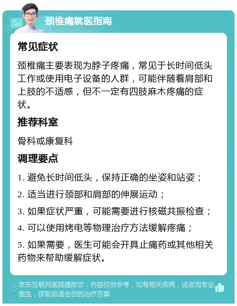 颈椎痛就医指南 常见症状 颈椎痛主要表现为脖子疼痛，常见于长时间低头工作或使用电子设备的人群，可能伴随着肩部和上肢的不适感，但不一定有四肢麻木疼痛的症状。 推荐科室 骨科或康复科 调理要点 1. 避免长时间低头，保持正确的坐姿和站姿； 2. 适当进行颈部和肩部的伸展运动； 3. 如果症状严重，可能需要进行核磁共振检查； 4. 可以使用烤电等物理治疗方法缓解疼痛； 5. 如果需要，医生可能会开具止痛药或其他相关药物来帮助缓解症状。