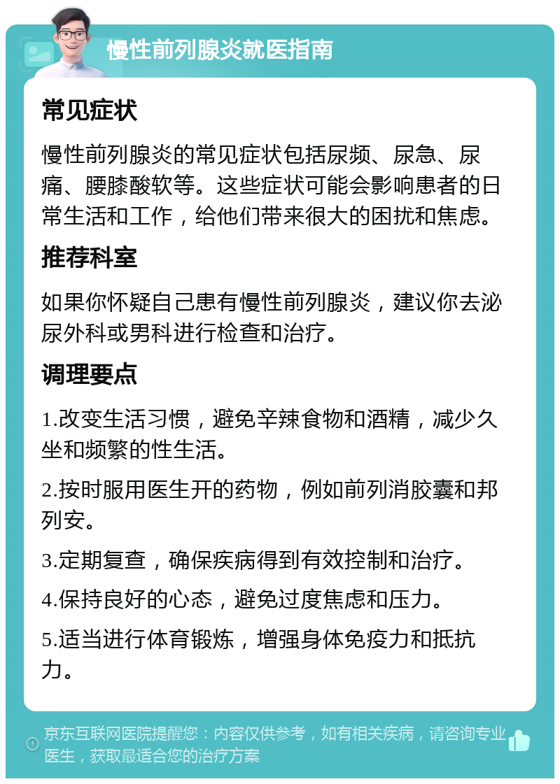 慢性前列腺炎就医指南 常见症状 慢性前列腺炎的常见症状包括尿频、尿急、尿痛、腰膝酸软等。这些症状可能会影响患者的日常生活和工作，给他们带来很大的困扰和焦虑。 推荐科室 如果你怀疑自己患有慢性前列腺炎，建议你去泌尿外科或男科进行检查和治疗。 调理要点 1.改变生活习惯，避免辛辣食物和酒精，减少久坐和频繁的性生活。 2.按时服用医生开的药物，例如前列消胶囊和邦列安。 3.定期复查，确保疾病得到有效控制和治疗。 4.保持良好的心态，避免过度焦虑和压力。 5.适当进行体育锻炼，增强身体免疫力和抵抗力。