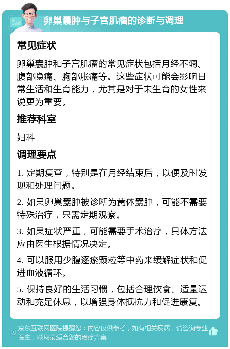 卵巢囊肿与子宫肌瘤的诊断与调理 常见症状 卵巢囊肿和子宫肌瘤的常见症状包括月经不调、腹部隐痛、胸部胀痛等。这些症状可能会影响日常生活和生育能力，尤其是对于未生育的女性来说更为重要。 推荐科室 妇科 调理要点 1. 定期复查，特别是在月经结束后，以便及时发现和处理问题。 2. 如果卵巢囊肿被诊断为黄体囊肿，可能不需要特殊治疗，只需定期观察。 3. 如果症状严重，可能需要手术治疗，具体方法应由医生根据情况决定。 4. 可以服用少腹逐瘀颗粒等中药来缓解症状和促进血液循环。 5. 保持良好的生活习惯，包括合理饮食、适量运动和充足休息，以增强身体抵抗力和促进康复。