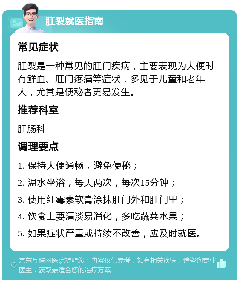 肛裂就医指南 常见症状 肛裂是一种常见的肛门疾病，主要表现为大便时有鲜血、肛门疼痛等症状，多见于儿童和老年人，尤其是便秘者更易发生。 推荐科室 肛肠科 调理要点 1. 保持大便通畅，避免便秘； 2. 温水坐浴，每天两次，每次15分钟； 3. 使用红霉素软膏涂抹肛门外和肛门里； 4. 饮食上要清淡易消化，多吃蔬菜水果； 5. 如果症状严重或持续不改善，应及时就医。