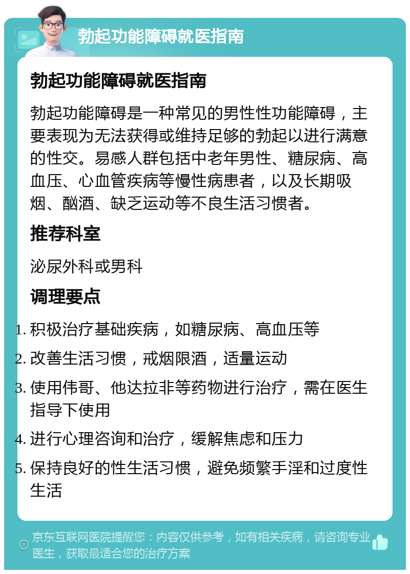 勃起功能障碍就医指南 勃起功能障碍就医指南 勃起功能障碍是一种常见的男性性功能障碍，主要表现为无法获得或维持足够的勃起以进行满意的性交。易感人群包括中老年男性、糖尿病、高血压、心血管疾病等慢性病患者，以及长期吸烟、酗酒、缺乏运动等不良生活习惯者。 推荐科室 泌尿外科或男科 调理要点 积极治疗基础疾病，如糖尿病、高血压等 改善生活习惯，戒烟限酒，适量运动 使用伟哥、他达拉非等药物进行治疗，需在医生指导下使用 进行心理咨询和治疗，缓解焦虑和压力 保持良好的性生活习惯，避免频繁手淫和过度性生活