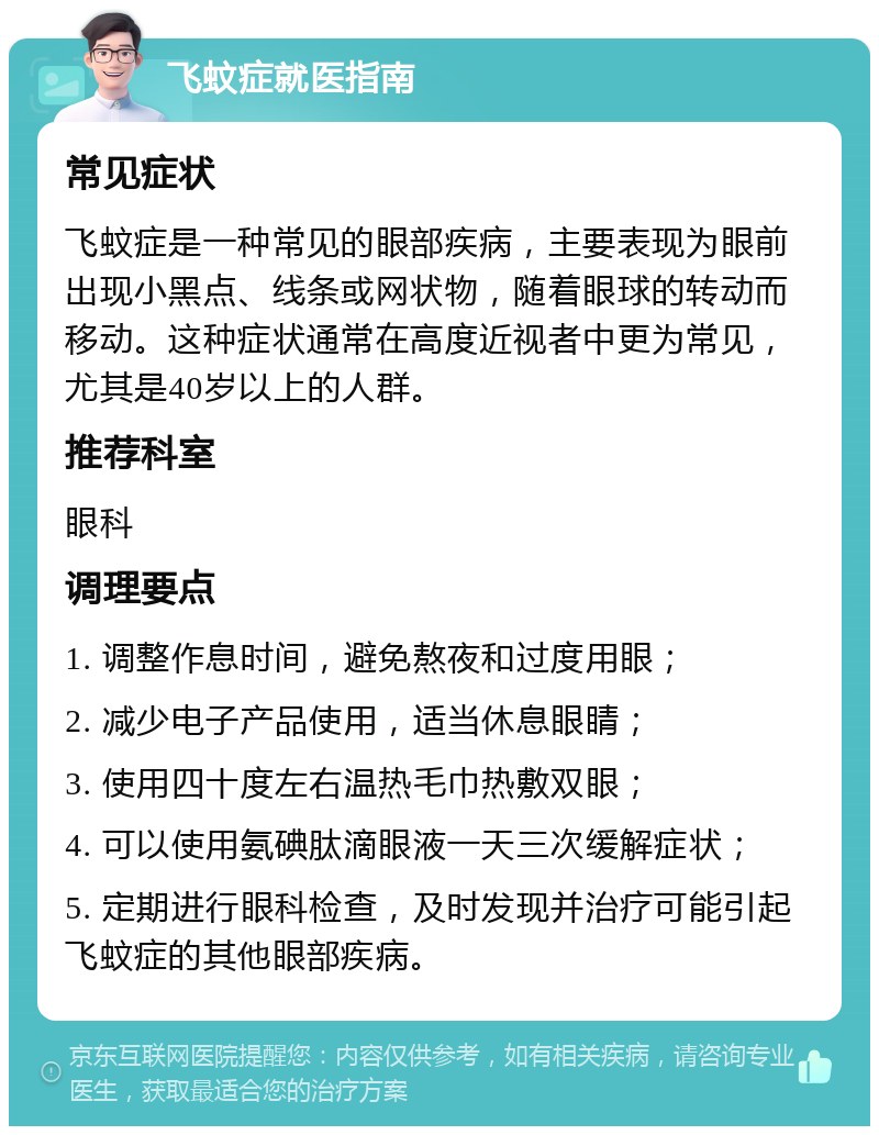 飞蚊症就医指南 常见症状 飞蚊症是一种常见的眼部疾病，主要表现为眼前出现小黑点、线条或网状物，随着眼球的转动而移动。这种症状通常在高度近视者中更为常见，尤其是40岁以上的人群。 推荐科室 眼科 调理要点 1. 调整作息时间，避免熬夜和过度用眼； 2. 减少电子产品使用，适当休息眼睛； 3. 使用四十度左右温热毛巾热敷双眼； 4. 可以使用氨碘肽滴眼液一天三次缓解症状； 5. 定期进行眼科检查，及时发现并治疗可能引起飞蚊症的其他眼部疾病。