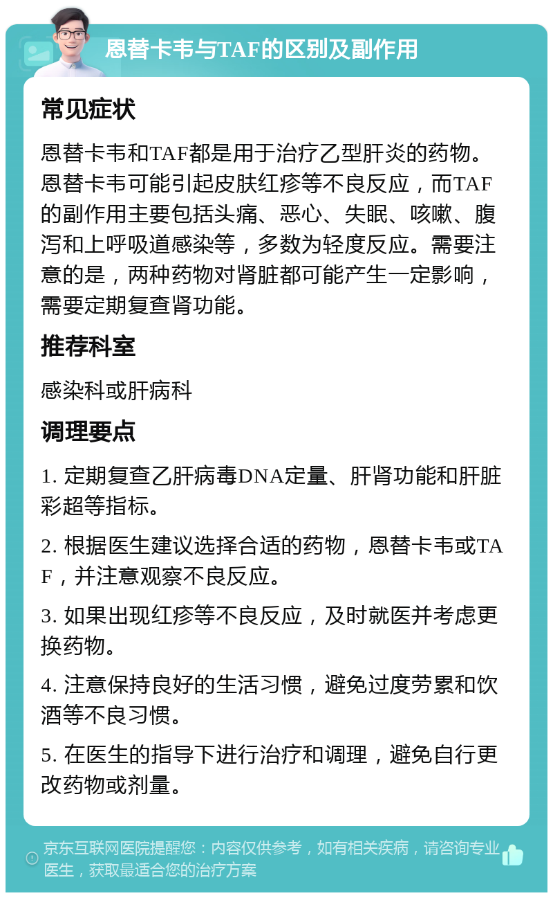 恩替卡韦与TAF的区别及副作用 常见症状 恩替卡韦和TAF都是用于治疗乙型肝炎的药物。恩替卡韦可能引起皮肤红疹等不良反应，而TAF的副作用主要包括头痛、恶心、失眠、咳嗽、腹泻和上呼吸道感染等，多数为轻度反应。需要注意的是，两种药物对肾脏都可能产生一定影响，需要定期复查肾功能。 推荐科室 感染科或肝病科 调理要点 1. 定期复查乙肝病毒DNA定量、肝肾功能和肝脏彩超等指标。 2. 根据医生建议选择合适的药物，恩替卡韦或TAF，并注意观察不良反应。 3. 如果出现红疹等不良反应，及时就医并考虑更换药物。 4. 注意保持良好的生活习惯，避免过度劳累和饮酒等不良习惯。 5. 在医生的指导下进行治疗和调理，避免自行更改药物或剂量。