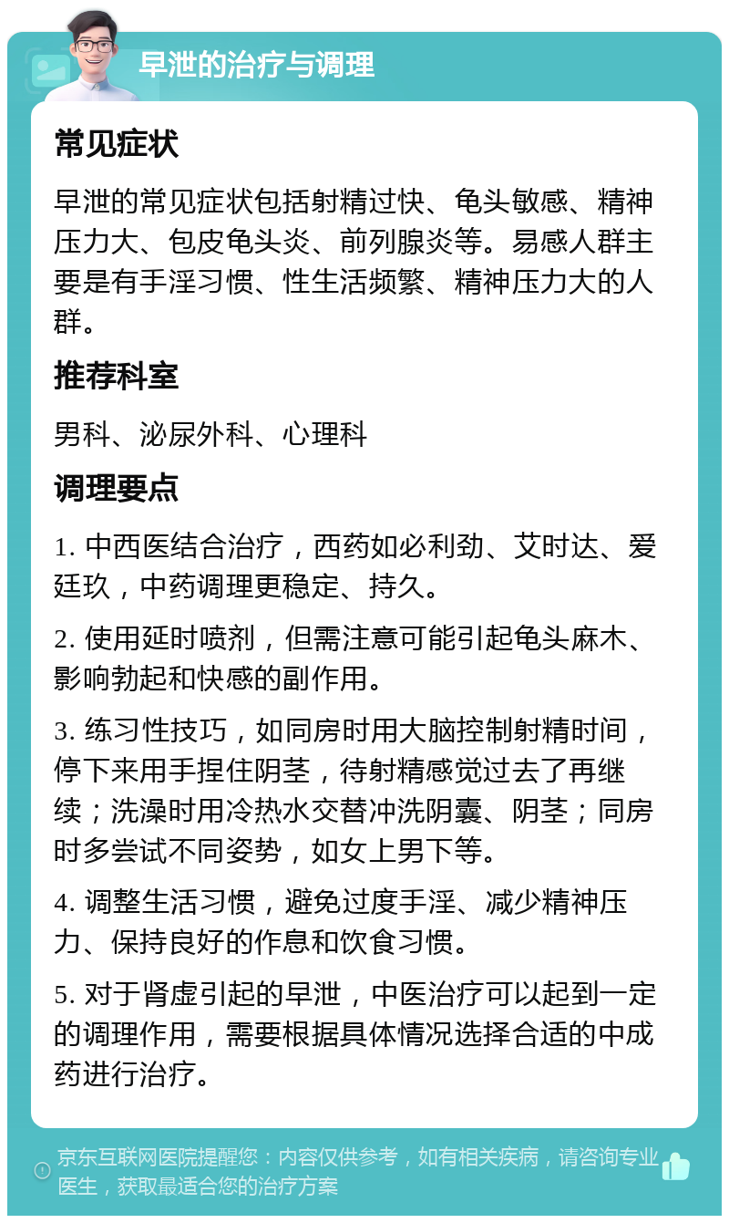 早泄的治疗与调理 常见症状 早泄的常见症状包括射精过快、龟头敏感、精神压力大、包皮龟头炎、前列腺炎等。易感人群主要是有手淫习惯、性生活频繁、精神压力大的人群。 推荐科室 男科、泌尿外科、心理科 调理要点 1. 中西医结合治疗，西药如必利劲、艾时达、爱廷玖，中药调理更稳定、持久。 2. 使用延时喷剂，但需注意可能引起龟头麻木、影响勃起和快感的副作用。 3. 练习性技巧，如同房时用大脑控制射精时间，停下来用手捏住阴茎，待射精感觉过去了再继续；洗澡时用冷热水交替冲洗阴囊、阴茎；同房时多尝试不同姿势，如女上男下等。 4. 调整生活习惯，避免过度手淫、减少精神压力、保持良好的作息和饮食习惯。 5. 对于肾虚引起的早泄，中医治疗可以起到一定的调理作用，需要根据具体情况选择合适的中成药进行治疗。