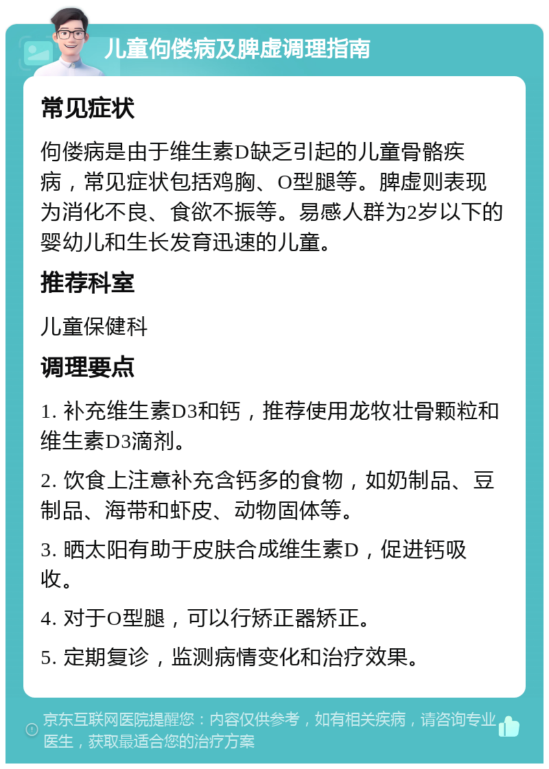 儿童佝偻病及脾虚调理指南 常见症状 佝偻病是由于维生素D缺乏引起的儿童骨骼疾病，常见症状包括鸡胸、O型腿等。脾虚则表现为消化不良、食欲不振等。易感人群为2岁以下的婴幼儿和生长发育迅速的儿童。 推荐科室 儿童保健科 调理要点 1. 补充维生素D3和钙，推荐使用龙牧壮骨颗粒和维生素D3滴剂。 2. 饮食上注意补充含钙多的食物，如奶制品、豆制品、海带和虾皮、动物固体等。 3. 晒太阳有助于皮肤合成维生素D，促进钙吸收。 4. 对于O型腿，可以行矫正器矫正。 5. 定期复诊，监测病情变化和治疗效果。