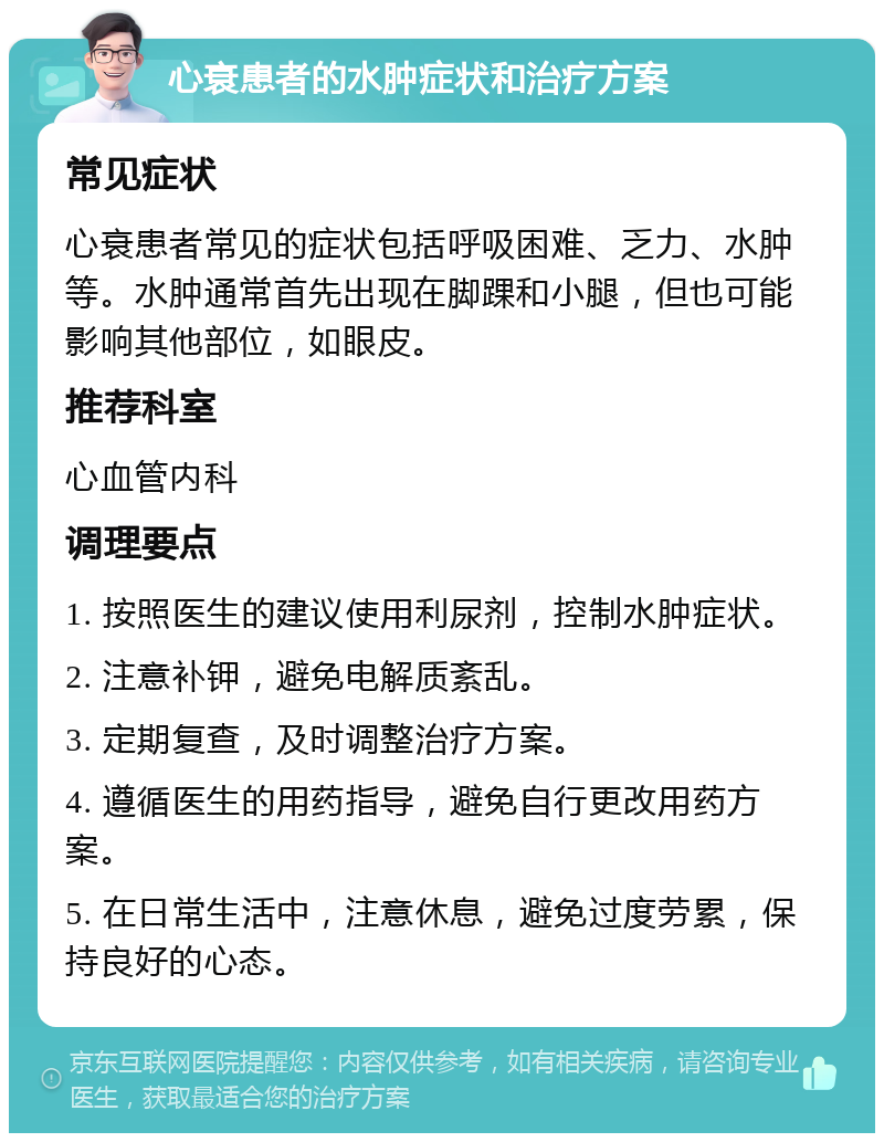 心衰患者的水肿症状和治疗方案 常见症状 心衰患者常见的症状包括呼吸困难、乏力、水肿等。水肿通常首先出现在脚踝和小腿，但也可能影响其他部位，如眼皮。 推荐科室 心血管内科 调理要点 1. 按照医生的建议使用利尿剂，控制水肿症状。 2. 注意补钾，避免电解质紊乱。 3. 定期复查，及时调整治疗方案。 4. 遵循医生的用药指导，避免自行更改用药方案。 5. 在日常生活中，注意休息，避免过度劳累，保持良好的心态。