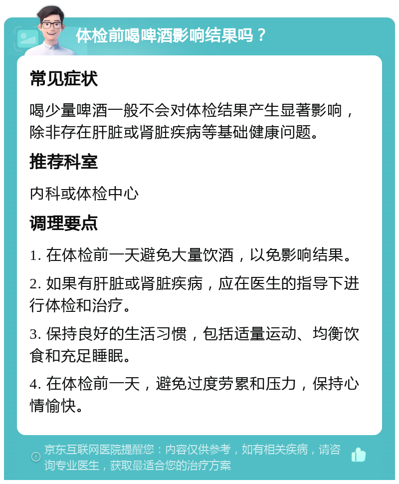 体检前喝啤酒影响结果吗？ 常见症状 喝少量啤酒一般不会对体检结果产生显著影响，除非存在肝脏或肾脏疾病等基础健康问题。 推荐科室 内科或体检中心 调理要点 1. 在体检前一天避免大量饮酒，以免影响结果。 2. 如果有肝脏或肾脏疾病，应在医生的指导下进行体检和治疗。 3. 保持良好的生活习惯，包括适量运动、均衡饮食和充足睡眠。 4. 在体检前一天，避免过度劳累和压力，保持心情愉快。