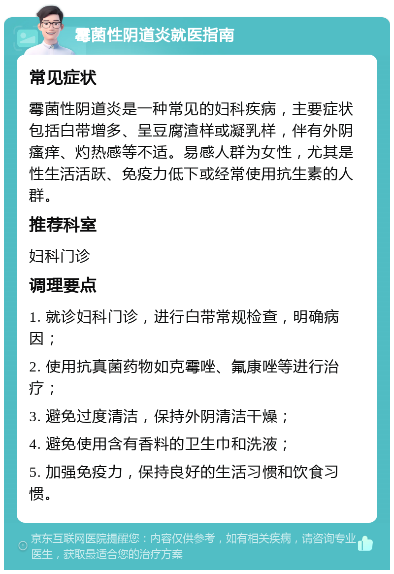 霉菌性阴道炎就医指南 常见症状 霉菌性阴道炎是一种常见的妇科疾病，主要症状包括白带增多、呈豆腐渣样或凝乳样，伴有外阴瘙痒、灼热感等不适。易感人群为女性，尤其是性生活活跃、免疫力低下或经常使用抗生素的人群。 推荐科室 妇科门诊 调理要点 1. 就诊妇科门诊，进行白带常规检查，明确病因； 2. 使用抗真菌药物如克霉唑、氟康唑等进行治疗； 3. 避免过度清洁，保持外阴清洁干燥； 4. 避免使用含有香料的卫生巾和洗液； 5. 加强免疫力，保持良好的生活习惯和饮食习惯。