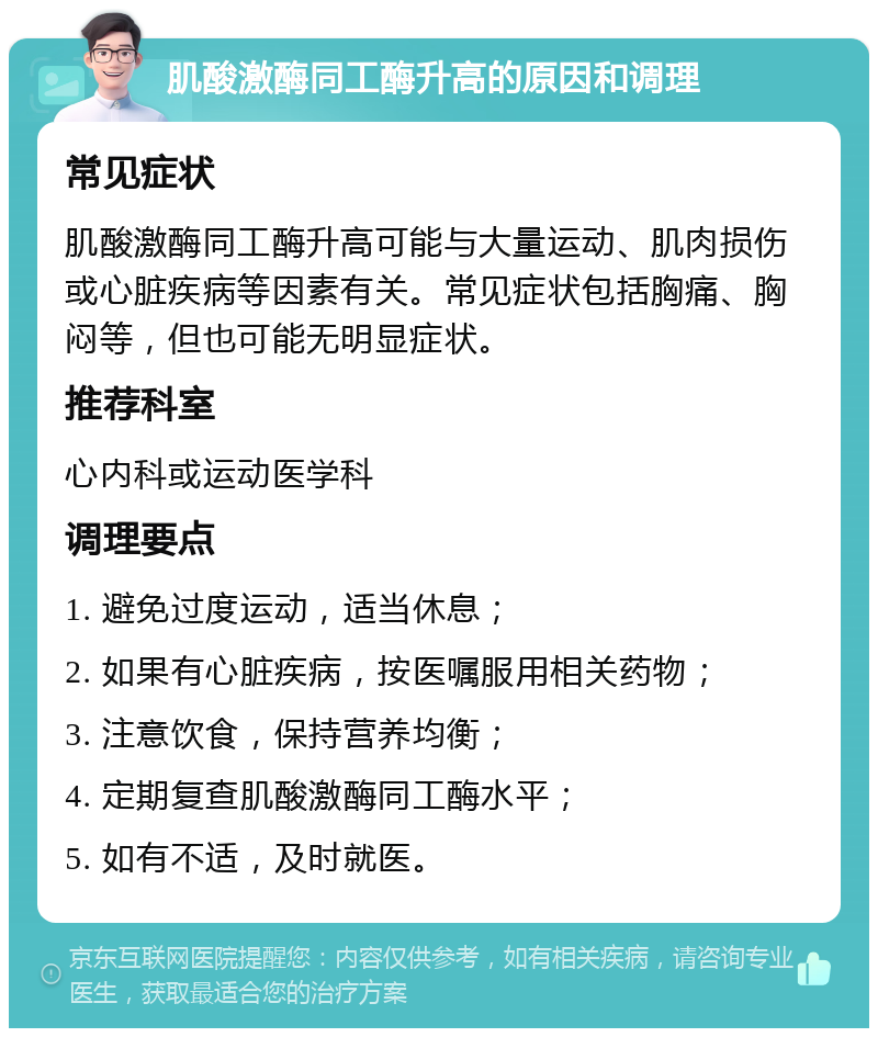 肌酸激酶同工酶升高的原因和调理 常见症状 肌酸激酶同工酶升高可能与大量运动、肌肉损伤或心脏疾病等因素有关。常见症状包括胸痛、胸闷等，但也可能无明显症状。 推荐科室 心内科或运动医学科 调理要点 1. 避免过度运动，适当休息； 2. 如果有心脏疾病，按医嘱服用相关药物； 3. 注意饮食，保持营养均衡； 4. 定期复查肌酸激酶同工酶水平； 5. 如有不适，及时就医。