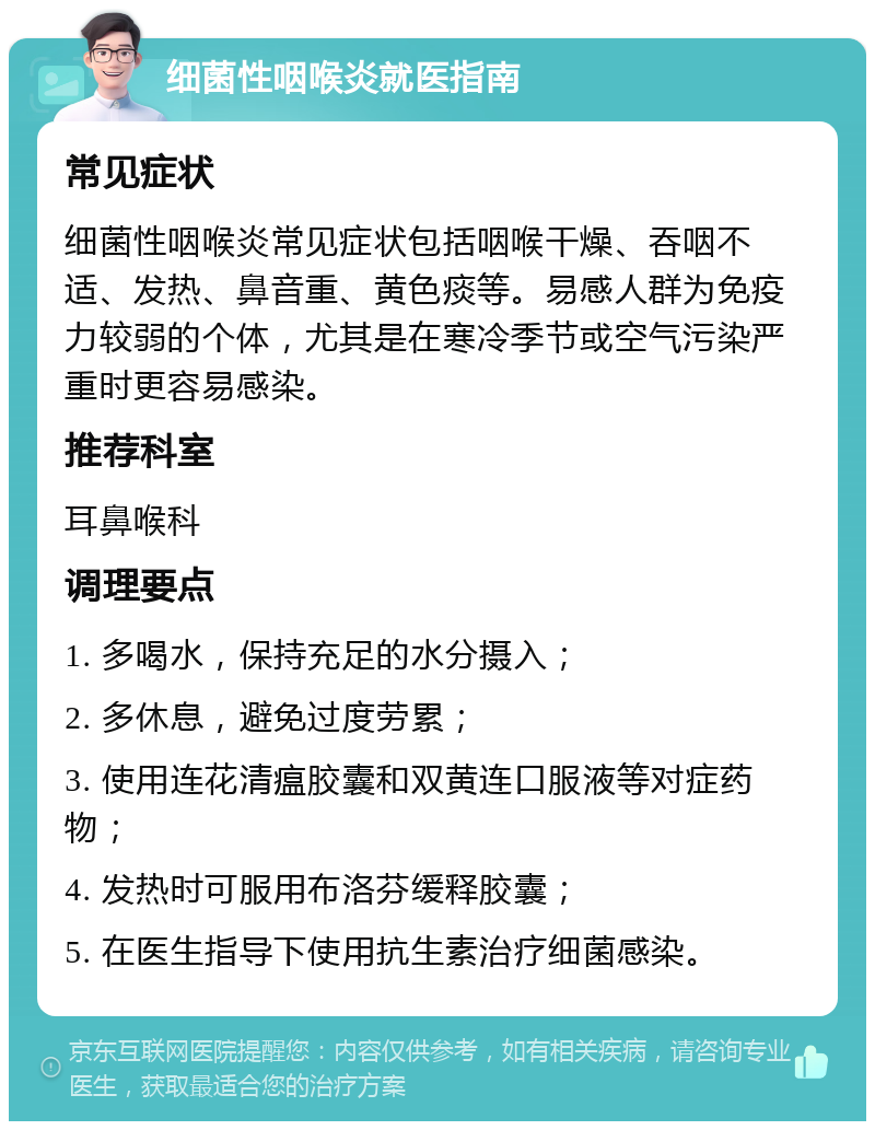 细菌性咽喉炎就医指南 常见症状 细菌性咽喉炎常见症状包括咽喉干燥、吞咽不适、发热、鼻音重、黄色痰等。易感人群为免疫力较弱的个体，尤其是在寒冷季节或空气污染严重时更容易感染。 推荐科室 耳鼻喉科 调理要点 1. 多喝水，保持充足的水分摄入； 2. 多休息，避免过度劳累； 3. 使用连花清瘟胶囊和双黄连口服液等对症药物； 4. 发热时可服用布洛芬缓释胶囊； 5. 在医生指导下使用抗生素治疗细菌感染。