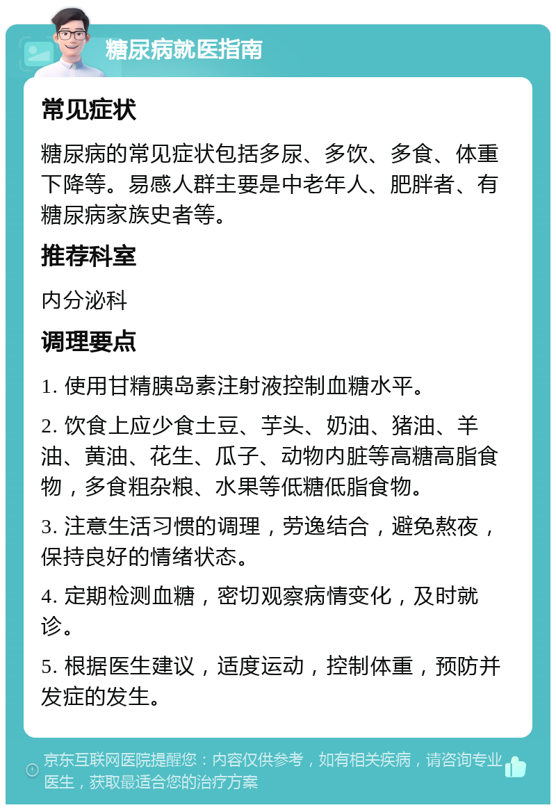 糖尿病就医指南 常见症状 糖尿病的常见症状包括多尿、多饮、多食、体重下降等。易感人群主要是中老年人、肥胖者、有糖尿病家族史者等。 推荐科室 内分泌科 调理要点 1. 使用甘精胰岛素注射液控制血糖水平。 2. 饮食上应少食土豆、芋头、奶油、猪油、羊油、黄油、花生、瓜子、动物内脏等高糖高脂食物，多食粗杂粮、水果等低糖低脂食物。 3. 注意生活习惯的调理，劳逸结合，避免熬夜，保持良好的情绪状态。 4. 定期检测血糖，密切观察病情变化，及时就诊。 5. 根据医生建议，适度运动，控制体重，预防并发症的发生。