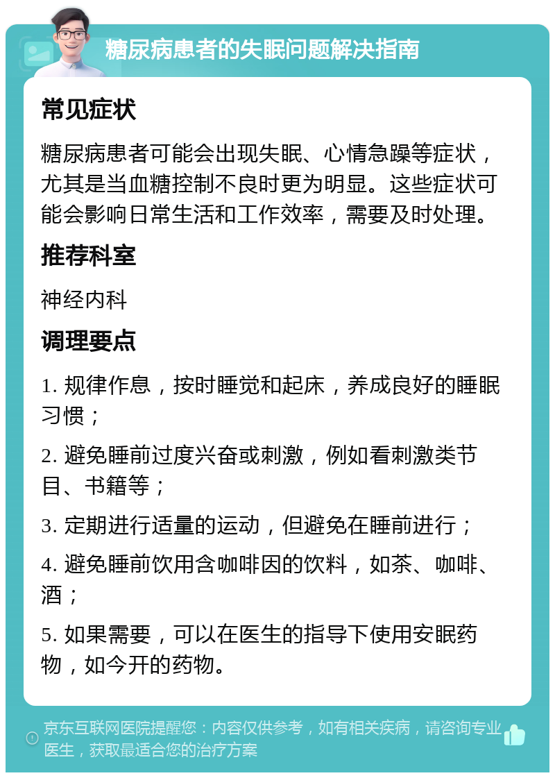 糖尿病患者的失眠问题解决指南 常见症状 糖尿病患者可能会出现失眠、心情急躁等症状，尤其是当血糖控制不良时更为明显。这些症状可能会影响日常生活和工作效率，需要及时处理。 推荐科室 神经内科 调理要点 1. 规律作息，按时睡觉和起床，养成良好的睡眠习惯； 2. 避免睡前过度兴奋或刺激，例如看刺激类节目、书籍等； 3. 定期进行适量的运动，但避免在睡前进行； 4. 避免睡前饮用含咖啡因的饮料，如茶、咖啡、酒； 5. 如果需要，可以在医生的指导下使用安眠药物，如今开的药物。