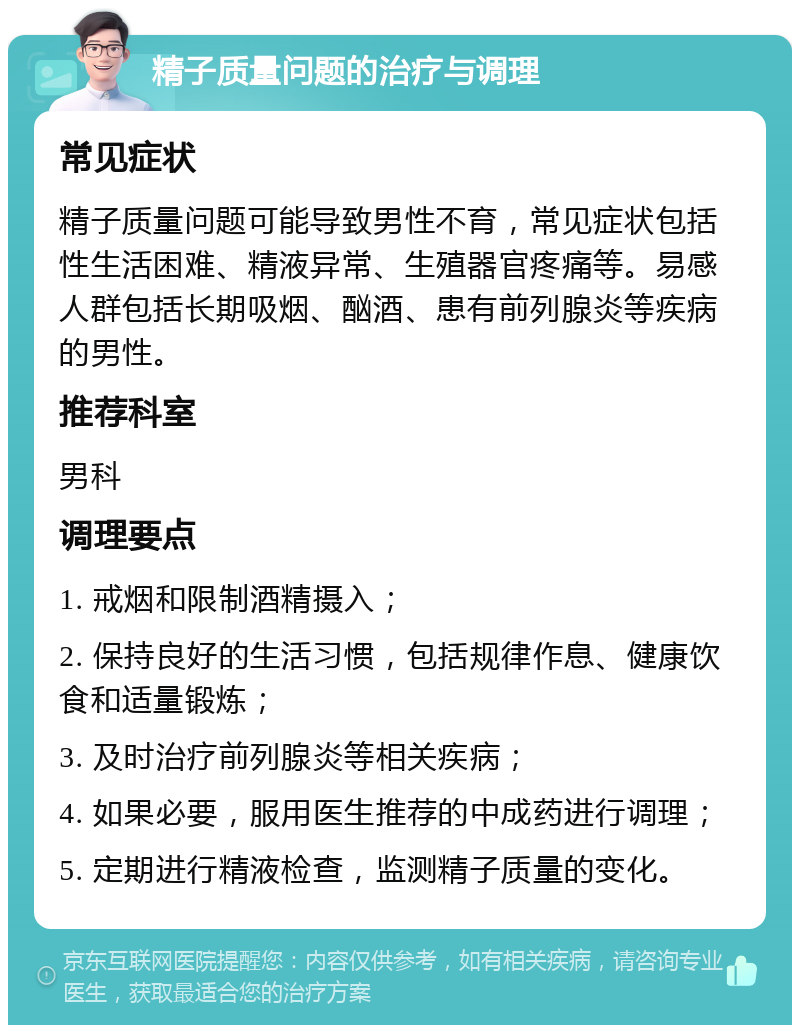 精子质量问题的治疗与调理 常见症状 精子质量问题可能导致男性不育，常见症状包括性生活困难、精液异常、生殖器官疼痛等。易感人群包括长期吸烟、酗酒、患有前列腺炎等疾病的男性。 推荐科室 男科 调理要点 1. 戒烟和限制酒精摄入； 2. 保持良好的生活习惯，包括规律作息、健康饮食和适量锻炼； 3. 及时治疗前列腺炎等相关疾病； 4. 如果必要，服用医生推荐的中成药进行调理； 5. 定期进行精液检查，监测精子质量的变化。