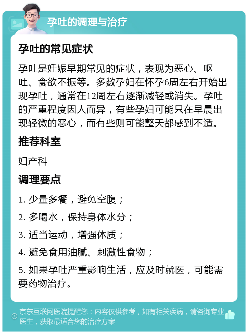 孕吐的调理与治疗 孕吐的常见症状 孕吐是妊娠早期常见的症状，表现为恶心、呕吐、食欲不振等。多数孕妇在怀孕6周左右开始出现孕吐，通常在12周左右逐渐减轻或消失。孕吐的严重程度因人而异，有些孕妇可能只在早晨出现轻微的恶心，而有些则可能整天都感到不适。 推荐科室 妇产科 调理要点 1. 少量多餐，避免空腹； 2. 多喝水，保持身体水分； 3. 适当运动，增强体质； 4. 避免食用油腻、刺激性食物； 5. 如果孕吐严重影响生活，应及时就医，可能需要药物治疗。