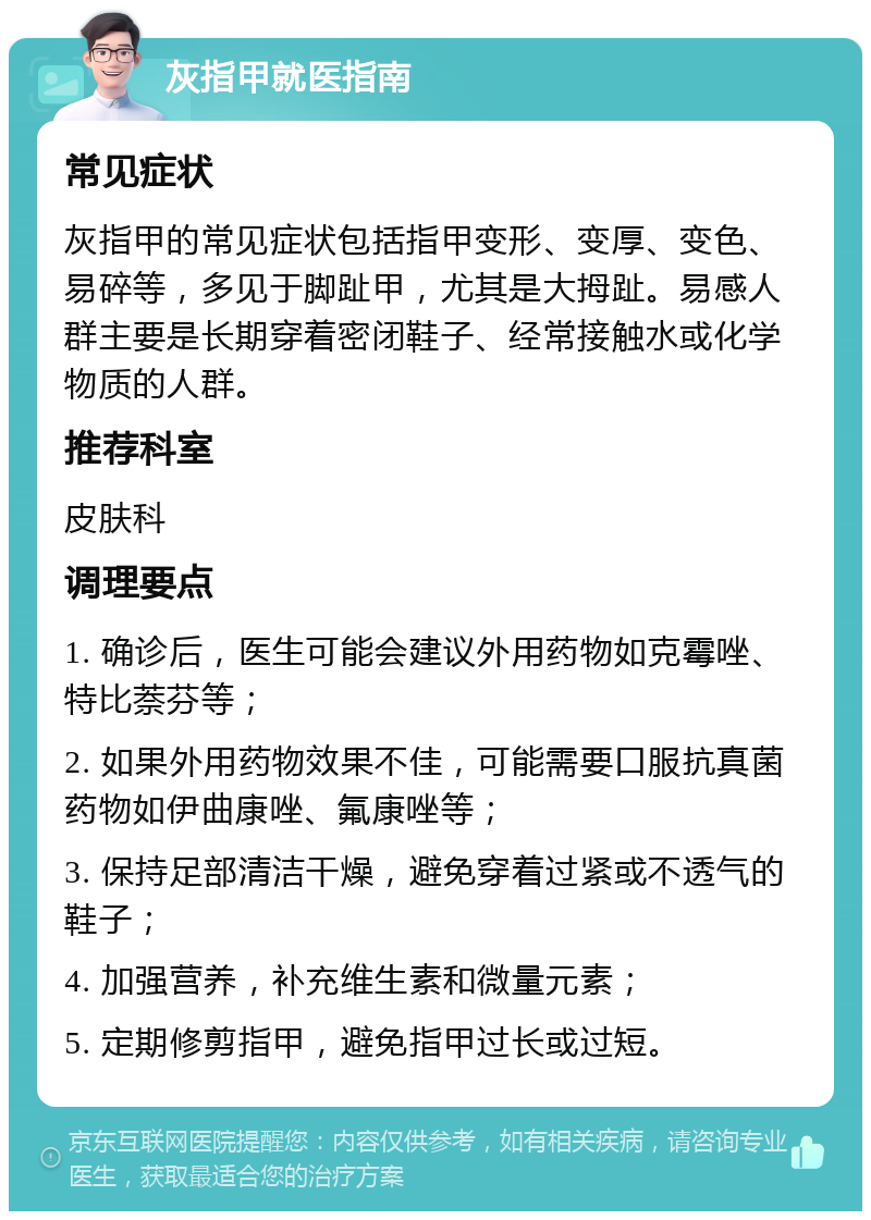 灰指甲就医指南 常见症状 灰指甲的常见症状包括指甲变形、变厚、变色、易碎等，多见于脚趾甲，尤其是大拇趾。易感人群主要是长期穿着密闭鞋子、经常接触水或化学物质的人群。 推荐科室 皮肤科 调理要点 1. 确诊后，医生可能会建议外用药物如克霉唑、特比萘芬等； 2. 如果外用药物效果不佳，可能需要口服抗真菌药物如伊曲康唑、氟康唑等； 3. 保持足部清洁干燥，避免穿着过紧或不透气的鞋子； 4. 加强营养，补充维生素和微量元素； 5. 定期修剪指甲，避免指甲过长或过短。