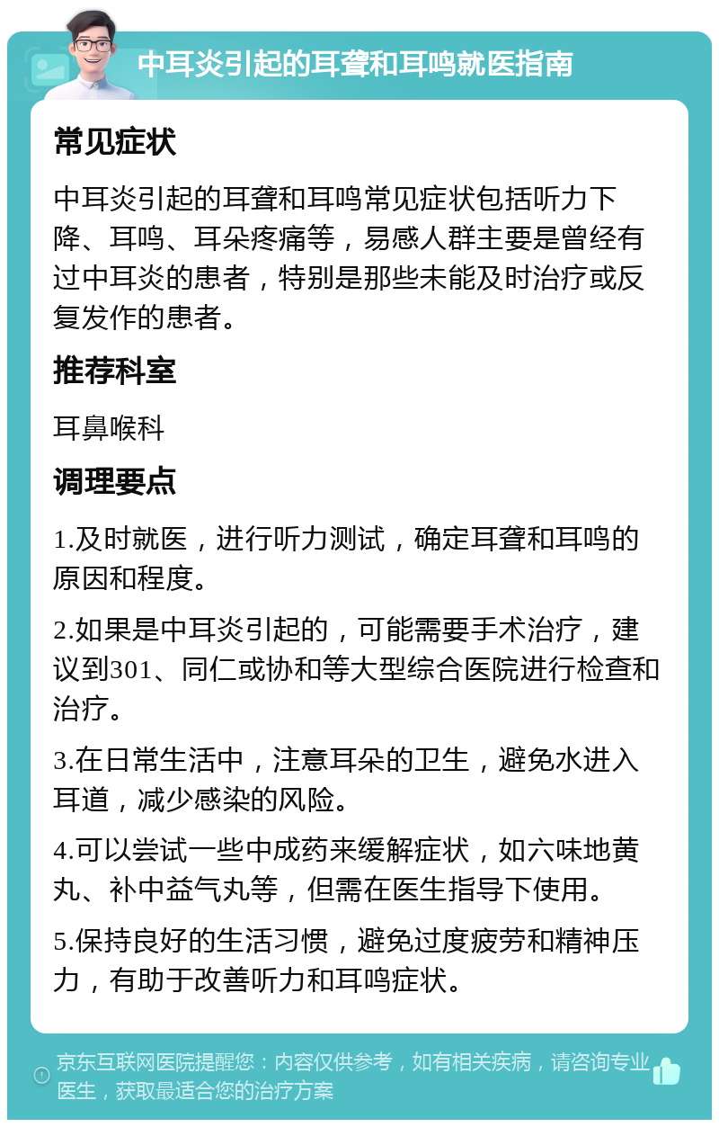 中耳炎引起的耳聋和耳鸣就医指南 常见症状 中耳炎引起的耳聋和耳鸣常见症状包括听力下降、耳鸣、耳朵疼痛等，易感人群主要是曾经有过中耳炎的患者，特别是那些未能及时治疗或反复发作的患者。 推荐科室 耳鼻喉科 调理要点 1.及时就医，进行听力测试，确定耳聋和耳鸣的原因和程度。 2.如果是中耳炎引起的，可能需要手术治疗，建议到301、同仁或协和等大型综合医院进行检查和治疗。 3.在日常生活中，注意耳朵的卫生，避免水进入耳道，减少感染的风险。 4.可以尝试一些中成药来缓解症状，如六味地黄丸、补中益气丸等，但需在医生指导下使用。 5.保持良好的生活习惯，避免过度疲劳和精神压力，有助于改善听力和耳鸣症状。