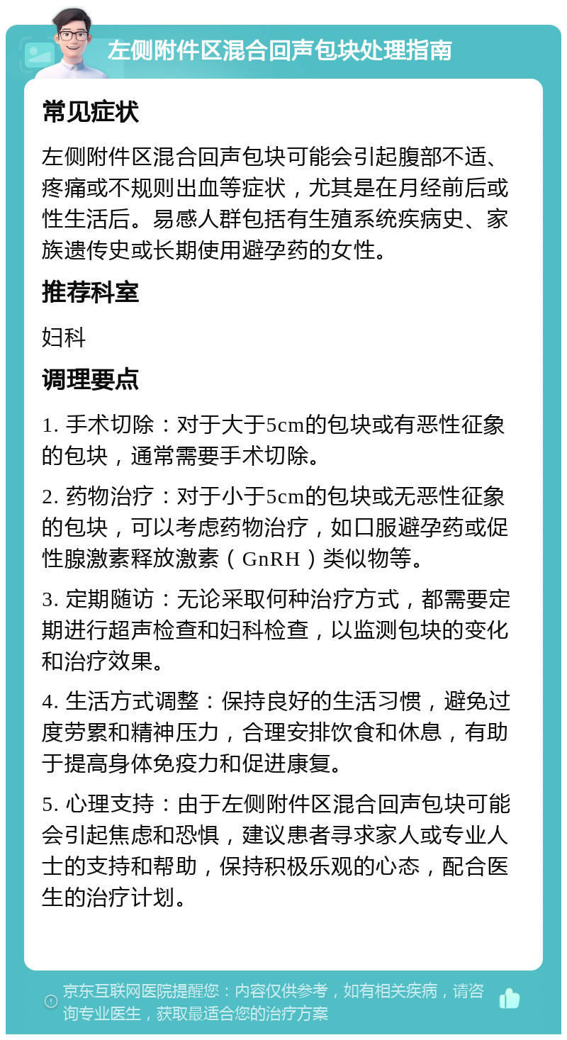 左侧附件区混合回声包块处理指南 常见症状 左侧附件区混合回声包块可能会引起腹部不适、疼痛或不规则出血等症状，尤其是在月经前后或性生活后。易感人群包括有生殖系统疾病史、家族遗传史或长期使用避孕药的女性。 推荐科室 妇科 调理要点 1. 手术切除：对于大于5cm的包块或有恶性征象的包块，通常需要手术切除。 2. 药物治疗：对于小于5cm的包块或无恶性征象的包块，可以考虑药物治疗，如口服避孕药或促性腺激素释放激素（GnRH）类似物等。 3. 定期随访：无论采取何种治疗方式，都需要定期进行超声检查和妇科检查，以监测包块的变化和治疗效果。 4. 生活方式调整：保持良好的生活习惯，避免过度劳累和精神压力，合理安排饮食和休息，有助于提高身体免疫力和促进康复。 5. 心理支持：由于左侧附件区混合回声包块可能会引起焦虑和恐惧，建议患者寻求家人或专业人士的支持和帮助，保持积极乐观的心态，配合医生的治疗计划。