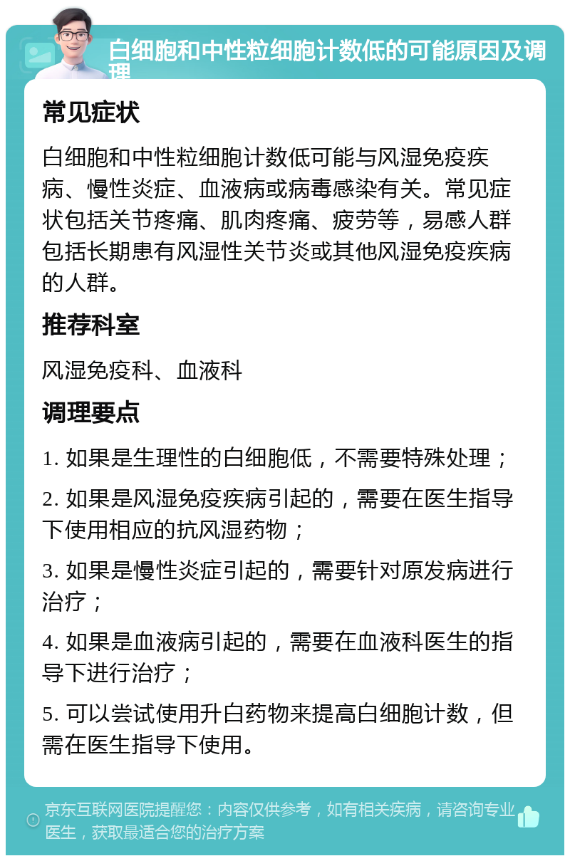 白细胞和中性粒细胞计数低的可能原因及调理 常见症状 白细胞和中性粒细胞计数低可能与风湿免疫疾病、慢性炎症、血液病或病毒感染有关。常见症状包括关节疼痛、肌肉疼痛、疲劳等，易感人群包括长期患有风湿性关节炎或其他风湿免疫疾病的人群。 推荐科室 风湿免疫科、血液科 调理要点 1. 如果是生理性的白细胞低，不需要特殊处理； 2. 如果是风湿免疫疾病引起的，需要在医生指导下使用相应的抗风湿药物； 3. 如果是慢性炎症引起的，需要针对原发病进行治疗； 4. 如果是血液病引起的，需要在血液科医生的指导下进行治疗； 5. 可以尝试使用升白药物来提高白细胞计数，但需在医生指导下使用。