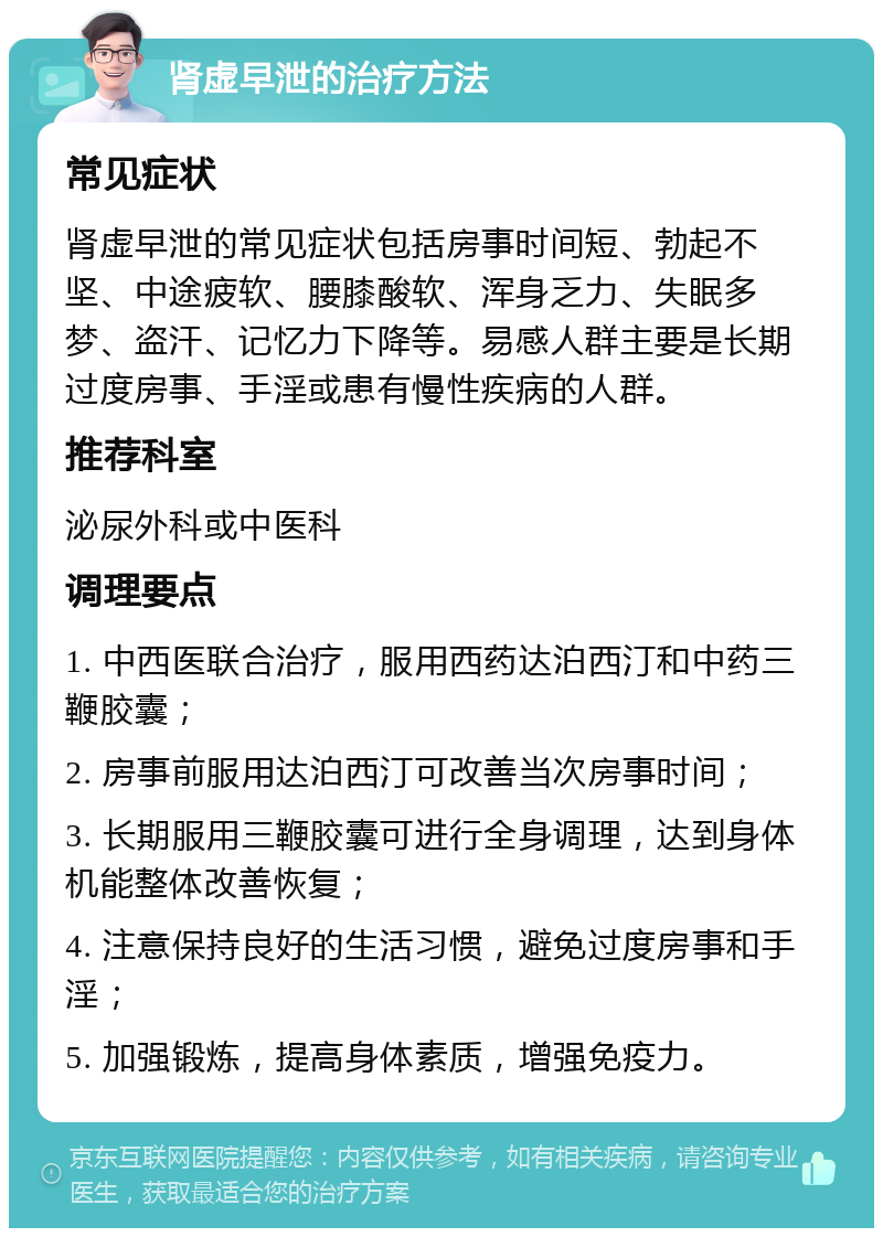 肾虚早泄的治疗方法 常见症状 肾虚早泄的常见症状包括房事时间短、勃起不坚、中途疲软、腰膝酸软、浑身乏力、失眠多梦、盗汗、记忆力下降等。易感人群主要是长期过度房事、手淫或患有慢性疾病的人群。 推荐科室 泌尿外科或中医科 调理要点 1. 中西医联合治疗，服用西药达泊西汀和中药三鞭胶囊； 2. 房事前服用达泊西汀可改善当次房事时间； 3. 长期服用三鞭胶囊可进行全身调理，达到身体机能整体改善恢复； 4. 注意保持良好的生活习惯，避免过度房事和手淫； 5. 加强锻炼，提高身体素质，增强免疫力。