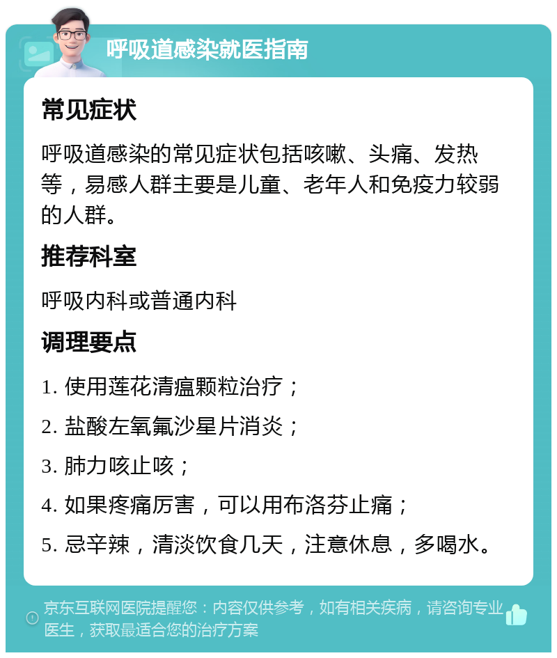 呼吸道感染就医指南 常见症状 呼吸道感染的常见症状包括咳嗽、头痛、发热等，易感人群主要是儿童、老年人和免疫力较弱的人群。 推荐科室 呼吸内科或普通内科 调理要点 1. 使用莲花清瘟颗粒治疗； 2. 盐酸左氧氟沙星片消炎； 3. 肺力咳止咳； 4. 如果疼痛厉害，可以用布洛芬止痛； 5. 忌辛辣，清淡饮食几天，注意休息，多喝水。