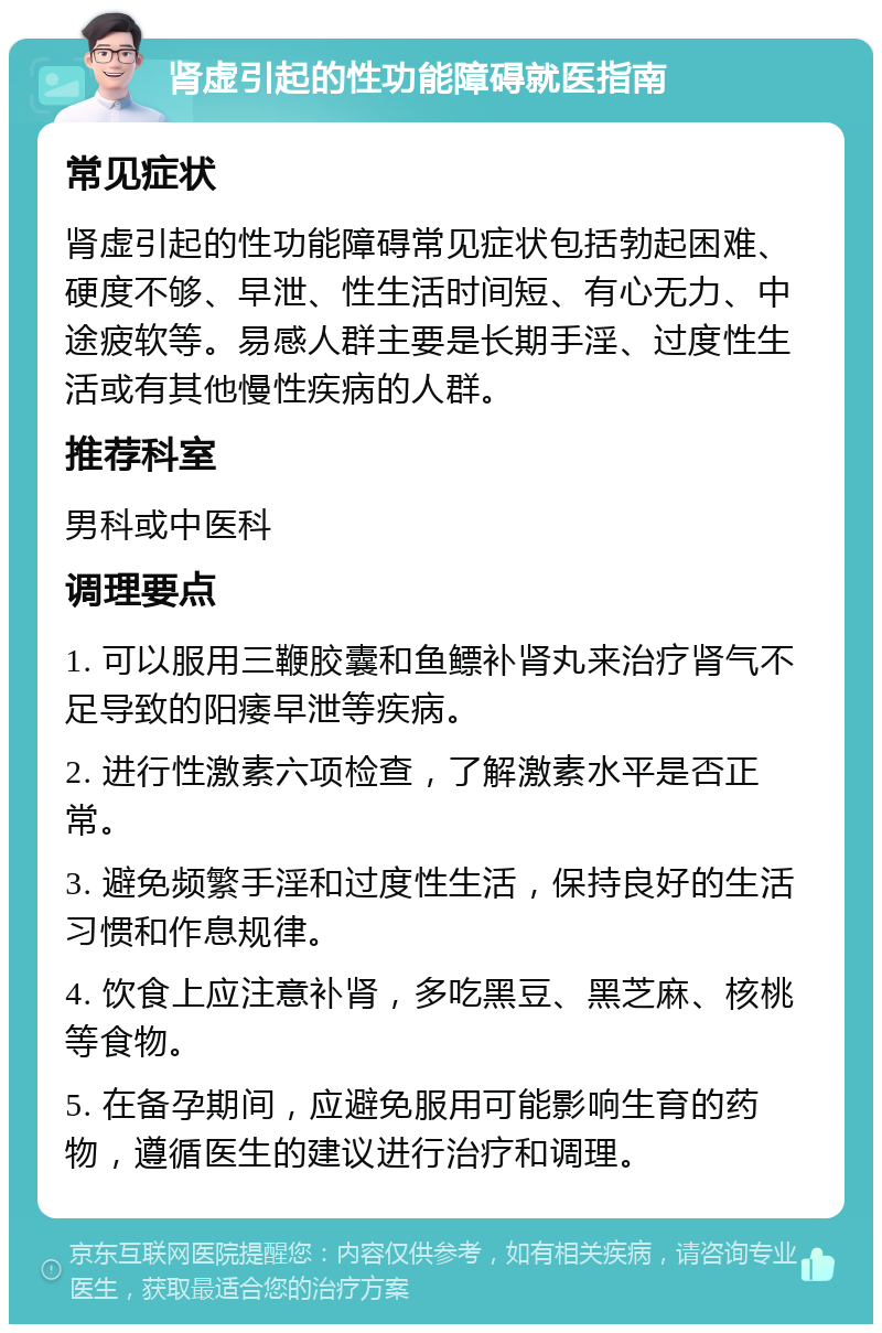 肾虚引起的性功能障碍就医指南 常见症状 肾虚引起的性功能障碍常见症状包括勃起困难、硬度不够、早泄、性生活时间短、有心无力、中途疲软等。易感人群主要是长期手淫、过度性生活或有其他慢性疾病的人群。 推荐科室 男科或中医科 调理要点 1. 可以服用三鞭胶囊和鱼鳔补肾丸来治疗肾气不足导致的阳痿早泄等疾病。 2. 进行性激素六项检查，了解激素水平是否正常。 3. 避免频繁手淫和过度性生活，保持良好的生活习惯和作息规律。 4. 饮食上应注意补肾，多吃黑豆、黑芝麻、核桃等食物。 5. 在备孕期间，应避免服用可能影响生育的药物，遵循医生的建议进行治疗和调理。