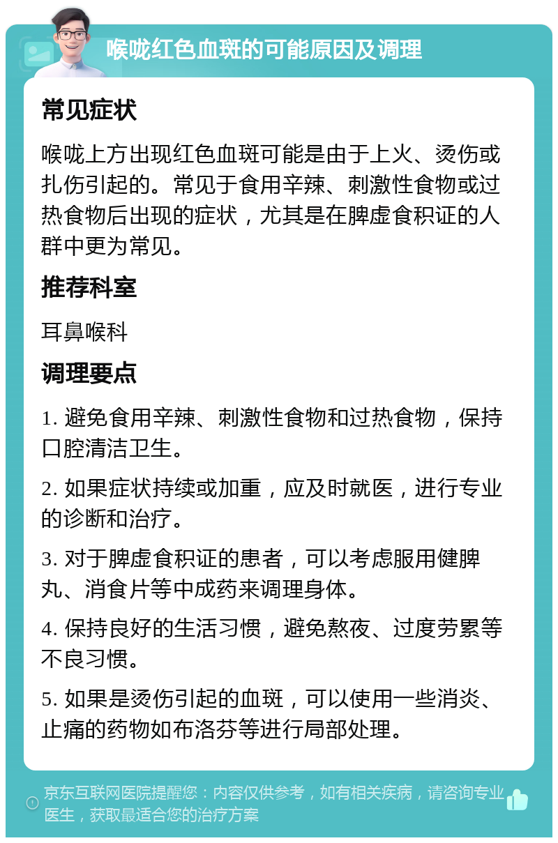 喉咙红色血斑的可能原因及调理 常见症状 喉咙上方出现红色血斑可能是由于上火、烫伤或扎伤引起的。常见于食用辛辣、刺激性食物或过热食物后出现的症状，尤其是在脾虚食积证的人群中更为常见。 推荐科室 耳鼻喉科 调理要点 1. 避免食用辛辣、刺激性食物和过热食物，保持口腔清洁卫生。 2. 如果症状持续或加重，应及时就医，进行专业的诊断和治疗。 3. 对于脾虚食积证的患者，可以考虑服用健脾丸、消食片等中成药来调理身体。 4. 保持良好的生活习惯，避免熬夜、过度劳累等不良习惯。 5. 如果是烫伤引起的血斑，可以使用一些消炎、止痛的药物如布洛芬等进行局部处理。