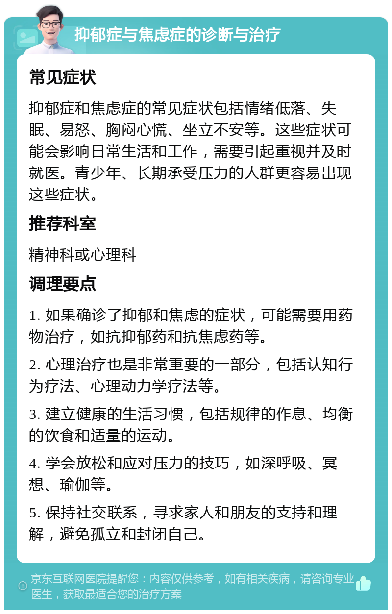 抑郁症与焦虑症的诊断与治疗 常见症状 抑郁症和焦虑症的常见症状包括情绪低落、失眠、易怒、胸闷心慌、坐立不安等。这些症状可能会影响日常生活和工作，需要引起重视并及时就医。青少年、长期承受压力的人群更容易出现这些症状。 推荐科室 精神科或心理科 调理要点 1. 如果确诊了抑郁和焦虑的症状，可能需要用药物治疗，如抗抑郁药和抗焦虑药等。 2. 心理治疗也是非常重要的一部分，包括认知行为疗法、心理动力学疗法等。 3. 建立健康的生活习惯，包括规律的作息、均衡的饮食和适量的运动。 4. 学会放松和应对压力的技巧，如深呼吸、冥想、瑜伽等。 5. 保持社交联系，寻求家人和朋友的支持和理解，避免孤立和封闭自己。