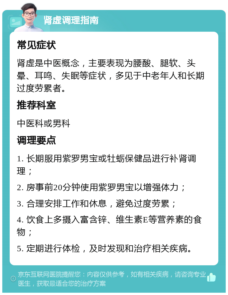 肾虚调理指南 常见症状 肾虚是中医概念，主要表现为腰酸、腿软、头晕、耳鸣、失眠等症状，多见于中老年人和长期过度劳累者。 推荐科室 中医科或男科 调理要点 1. 长期服用紫罗男宝或牡蛎保健品进行补肾调理； 2. 房事前20分钟使用紫罗男宝以增强体力； 3. 合理安排工作和休息，避免过度劳累； 4. 饮食上多摄入富含锌、维生素E等营养素的食物； 5. 定期进行体检，及时发现和治疗相关疾病。