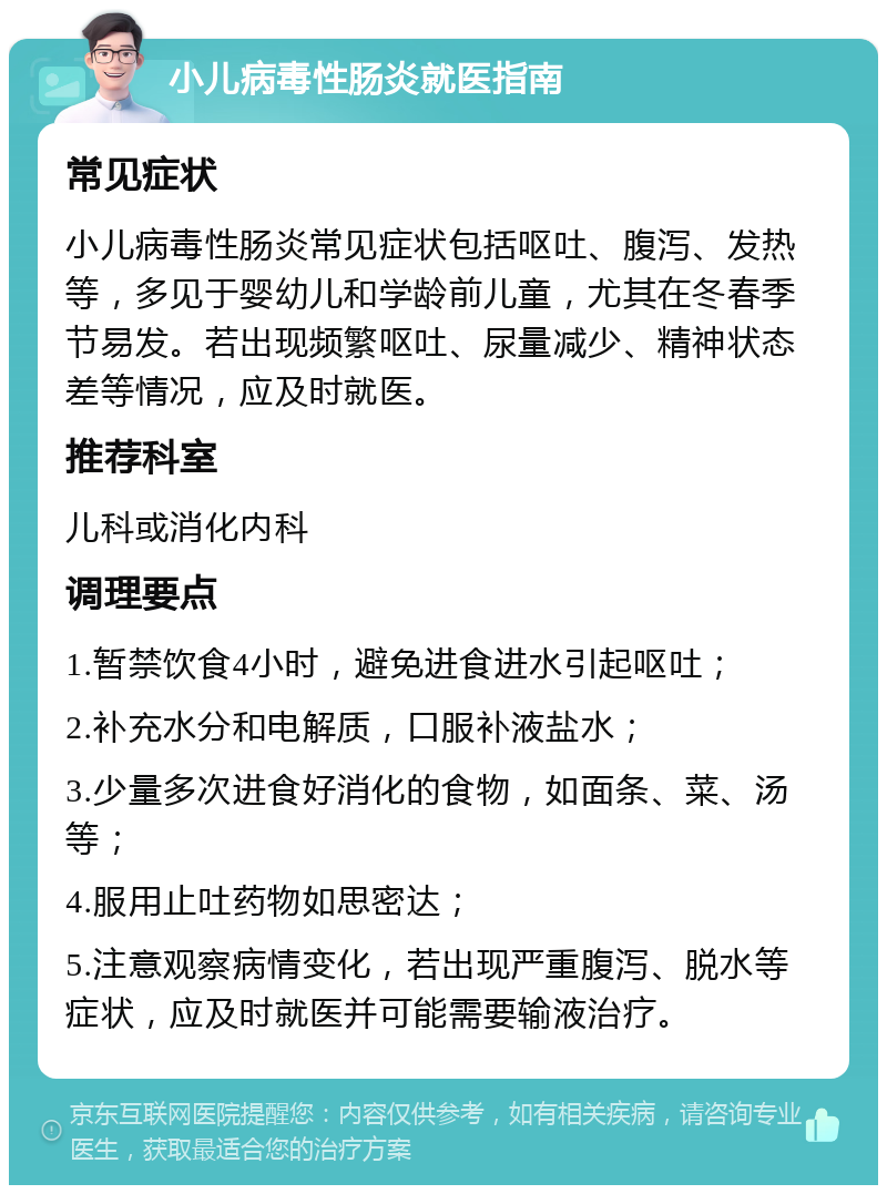 小儿病毒性肠炎就医指南 常见症状 小儿病毒性肠炎常见症状包括呕吐、腹泻、发热等，多见于婴幼儿和学龄前儿童，尤其在冬春季节易发。若出现频繁呕吐、尿量减少、精神状态差等情况，应及时就医。 推荐科室 儿科或消化内科 调理要点 1.暂禁饮食4小时，避免进食进水引起呕吐； 2.补充水分和电解质，口服补液盐水； 3.少量多次进食好消化的食物，如面条、菜、汤等； 4.服用止吐药物如思密达； 5.注意观察病情变化，若出现严重腹泻、脱水等症状，应及时就医并可能需要输液治疗。