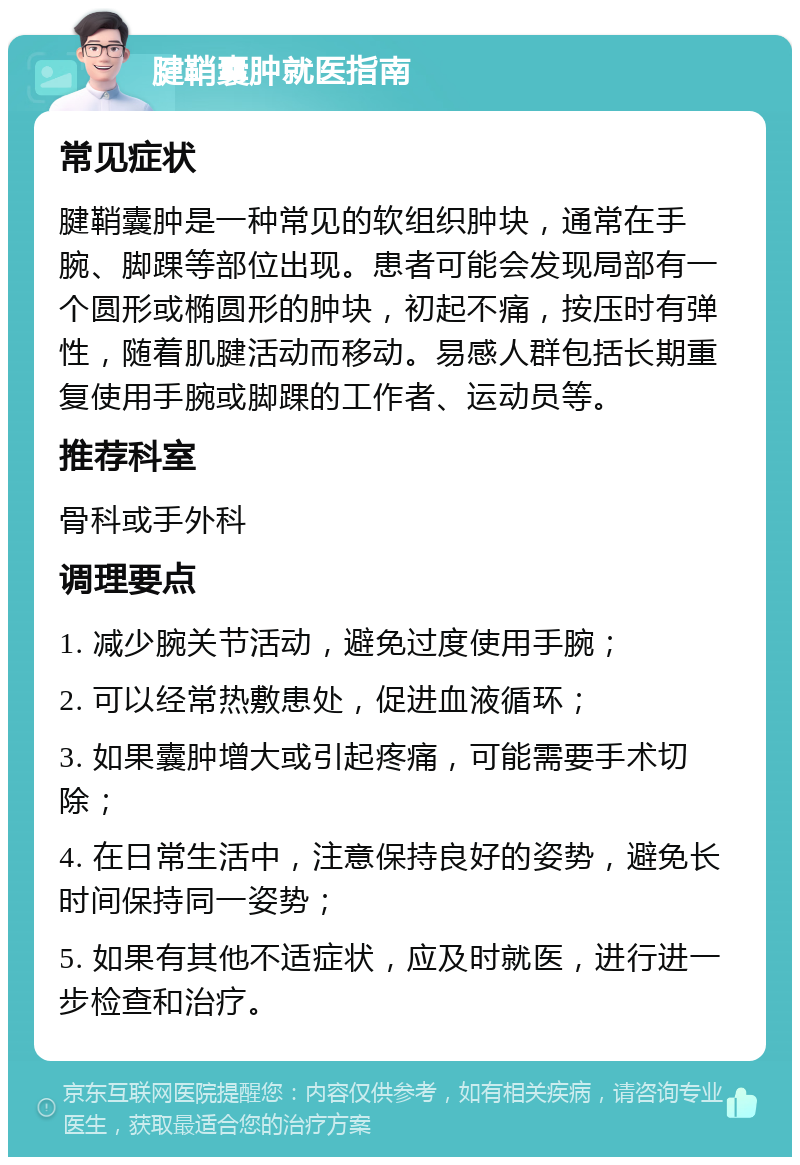 腱鞘囊肿就医指南 常见症状 腱鞘囊肿是一种常见的软组织肿块，通常在手腕、脚踝等部位出现。患者可能会发现局部有一个圆形或椭圆形的肿块，初起不痛，按压时有弹性，随着肌腱活动而移动。易感人群包括长期重复使用手腕或脚踝的工作者、运动员等。 推荐科室 骨科或手外科 调理要点 1. 减少腕关节活动，避免过度使用手腕； 2. 可以经常热敷患处，促进血液循环； 3. 如果囊肿增大或引起疼痛，可能需要手术切除； 4. 在日常生活中，注意保持良好的姿势，避免长时间保持同一姿势； 5. 如果有其他不适症状，应及时就医，进行进一步检查和治疗。