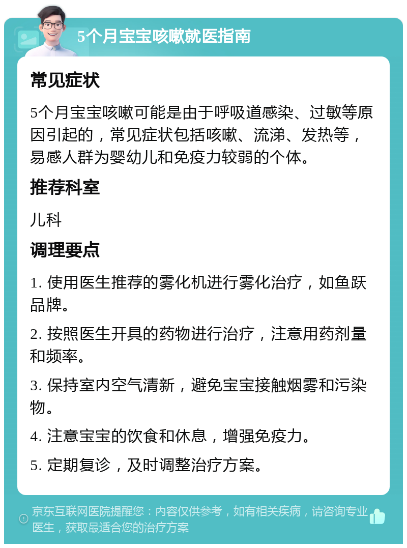 5个月宝宝咳嗽就医指南 常见症状 5个月宝宝咳嗽可能是由于呼吸道感染、过敏等原因引起的，常见症状包括咳嗽、流涕、发热等，易感人群为婴幼儿和免疫力较弱的个体。 推荐科室 儿科 调理要点 1. 使用医生推荐的雾化机进行雾化治疗，如鱼跃品牌。 2. 按照医生开具的药物进行治疗，注意用药剂量和频率。 3. 保持室内空气清新，避免宝宝接触烟雾和污染物。 4. 注意宝宝的饮食和休息，增强免疫力。 5. 定期复诊，及时调整治疗方案。