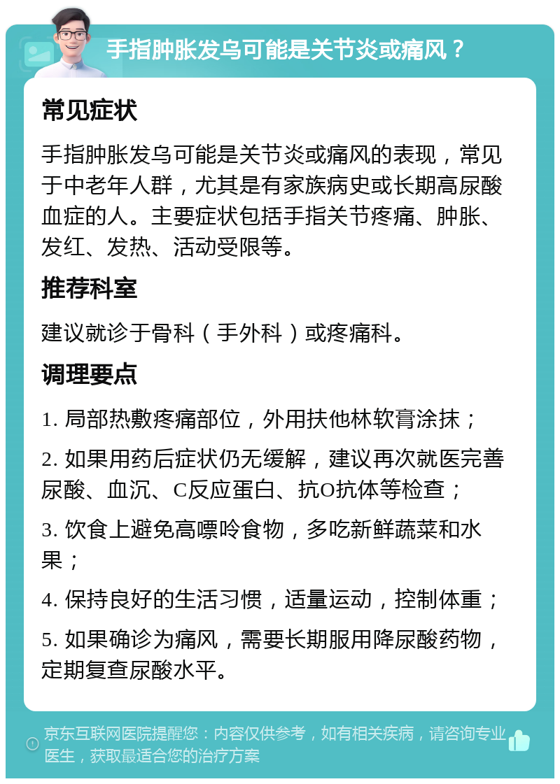 手指肿胀发乌可能是关节炎或痛风？ 常见症状 手指肿胀发乌可能是关节炎或痛风的表现，常见于中老年人群，尤其是有家族病史或长期高尿酸血症的人。主要症状包括手指关节疼痛、肿胀、发红、发热、活动受限等。 推荐科室 建议就诊于骨科（手外科）或疼痛科。 调理要点 1. 局部热敷疼痛部位，外用扶他林软膏涂抹； 2. 如果用药后症状仍无缓解，建议再次就医完善尿酸、血沉、C反应蛋白、抗O抗体等检查； 3. 饮食上避免高嘌呤食物，多吃新鲜蔬菜和水果； 4. 保持良好的生活习惯，适量运动，控制体重； 5. 如果确诊为痛风，需要长期服用降尿酸药物，定期复查尿酸水平。