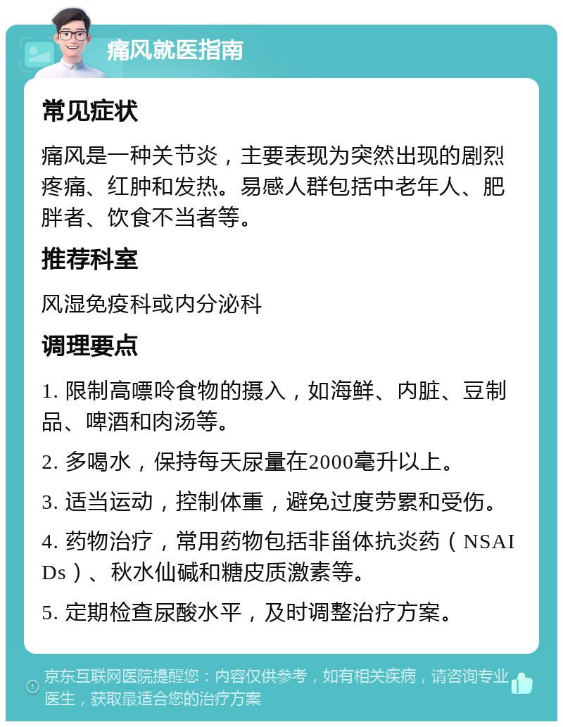 痛风就医指南 常见症状 痛风是一种关节炎，主要表现为突然出现的剧烈疼痛、红肿和发热。易感人群包括中老年人、肥胖者、饮食不当者等。 推荐科室 风湿免疫科或内分泌科 调理要点 1. 限制高嘌呤食物的摄入，如海鲜、内脏、豆制品、啤酒和肉汤等。 2. 多喝水，保持每天尿量在2000毫升以上。 3. 适当运动，控制体重，避免过度劳累和受伤。 4. 药物治疗，常用药物包括非甾体抗炎药（NSAIDs）、秋水仙碱和糖皮质激素等。 5. 定期检查尿酸水平，及时调整治疗方案。