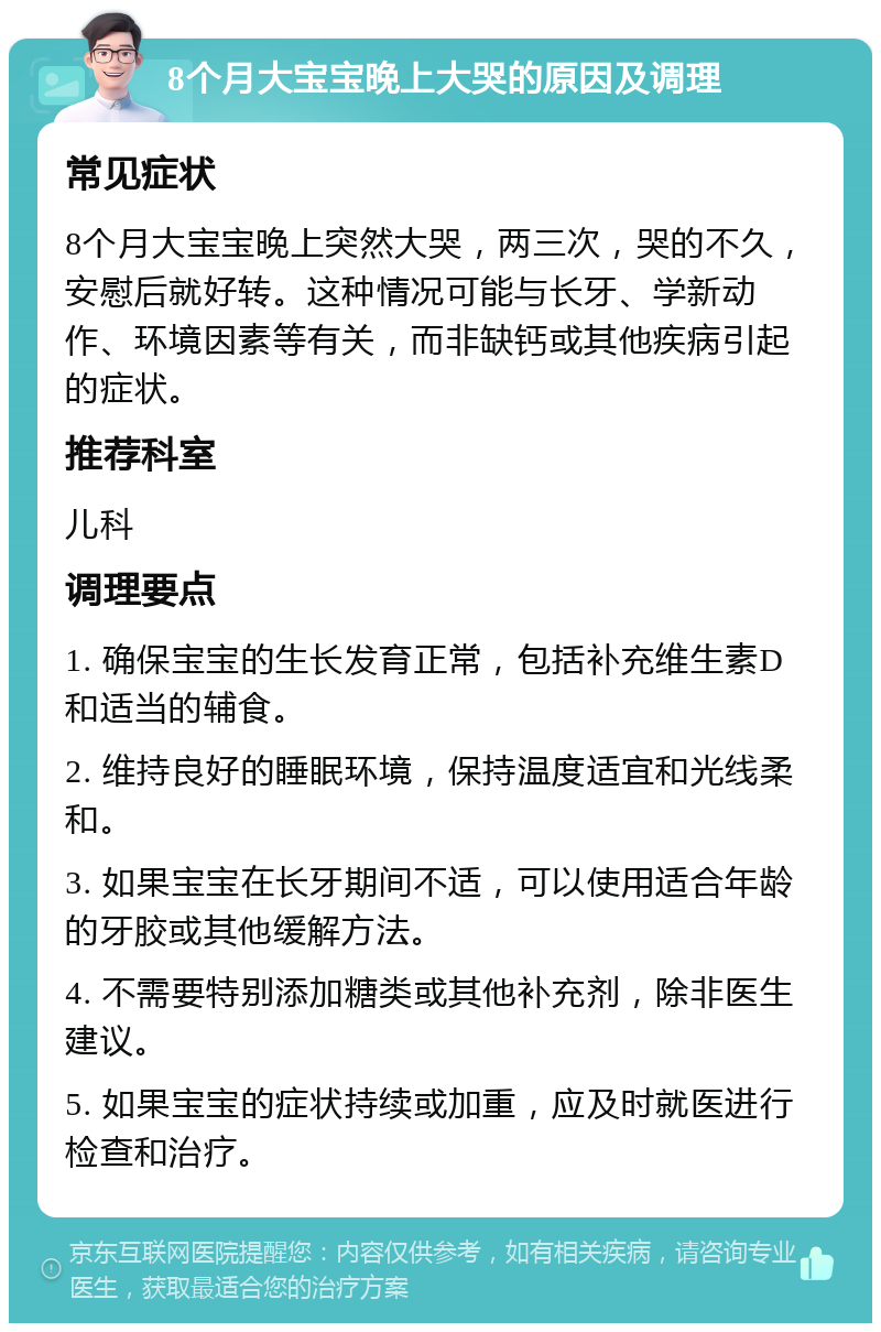 8个月大宝宝晚上大哭的原因及调理 常见症状 8个月大宝宝晚上突然大哭，两三次，哭的不久，安慰后就好转。这种情况可能与长牙、学新动作、环境因素等有关，而非缺钙或其他疾病引起的症状。 推荐科室 儿科 调理要点 1. 确保宝宝的生长发育正常，包括补充维生素D和适当的辅食。 2. 维持良好的睡眠环境，保持温度适宜和光线柔和。 3. 如果宝宝在长牙期间不适，可以使用适合年龄的牙胶或其他缓解方法。 4. 不需要特别添加糖类或其他补充剂，除非医生建议。 5. 如果宝宝的症状持续或加重，应及时就医进行检查和治疗。